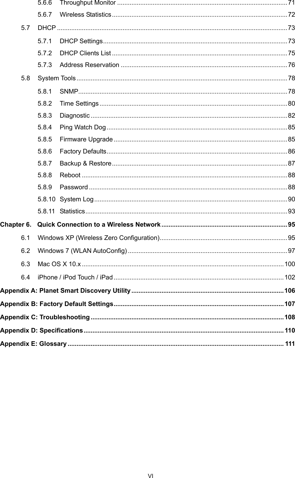  5.6.6 Throughput Monitor ................................................................................................71 5.6.7 Wireless Statistics...................................................................................................72 5.7 DHCP ..................................................................................................................................73 5.7.1 DHCP Settings........................................................................................................73 5.7.2 DHCP Clients List ...................................................................................................75 5.7.3 Address Reservation ..............................................................................................76 5.8 System Tools.......................................................................................................................78 5.8.1 SNMP......................................................................................................................78 5.8.2 Time Settings..........................................................................................................80 5.8.3 Diagnostic ...............................................................................................................82 5.8.4 Ping Watch Dog......................................................................................................85 5.8.5 Firmware Upgrade..................................................................................................85 5.8.6 Factory Defaults......................................................................................................86 5.8.7 Backup &amp; Restore...................................................................................................87 5.8.8 Reboot ....................................................................................................................88 5.8.9 Password ................................................................................................................88 5.8.10 System Log.............................................................................................................90 5.8.11 Statistics..................................................................................................................93 Chapter 6. Quick Connection to a Wireless Network .......................................................................95 6.1 Windows XP (Wireless Zero Configuration)........................................................................95 6.2 Windows 7 (WLAN AutoConfig) ..........................................................................................97 6.3 Mac OS X 10.x ..................................................................................................................100 6.4 iPhone / iPod Touch / iPad................................................................................................102 Appendix A: Planet Smart Discovery Utility ......................................................................................106 Appendix B: Factory Default Settings................................................................................................107 Appendix C: Troubleshooting .............................................................................................................108 Appendix D: Specifications................................................................................................................. 110 Appendix E: Glossary .......................................................................................................................... 111  VI 