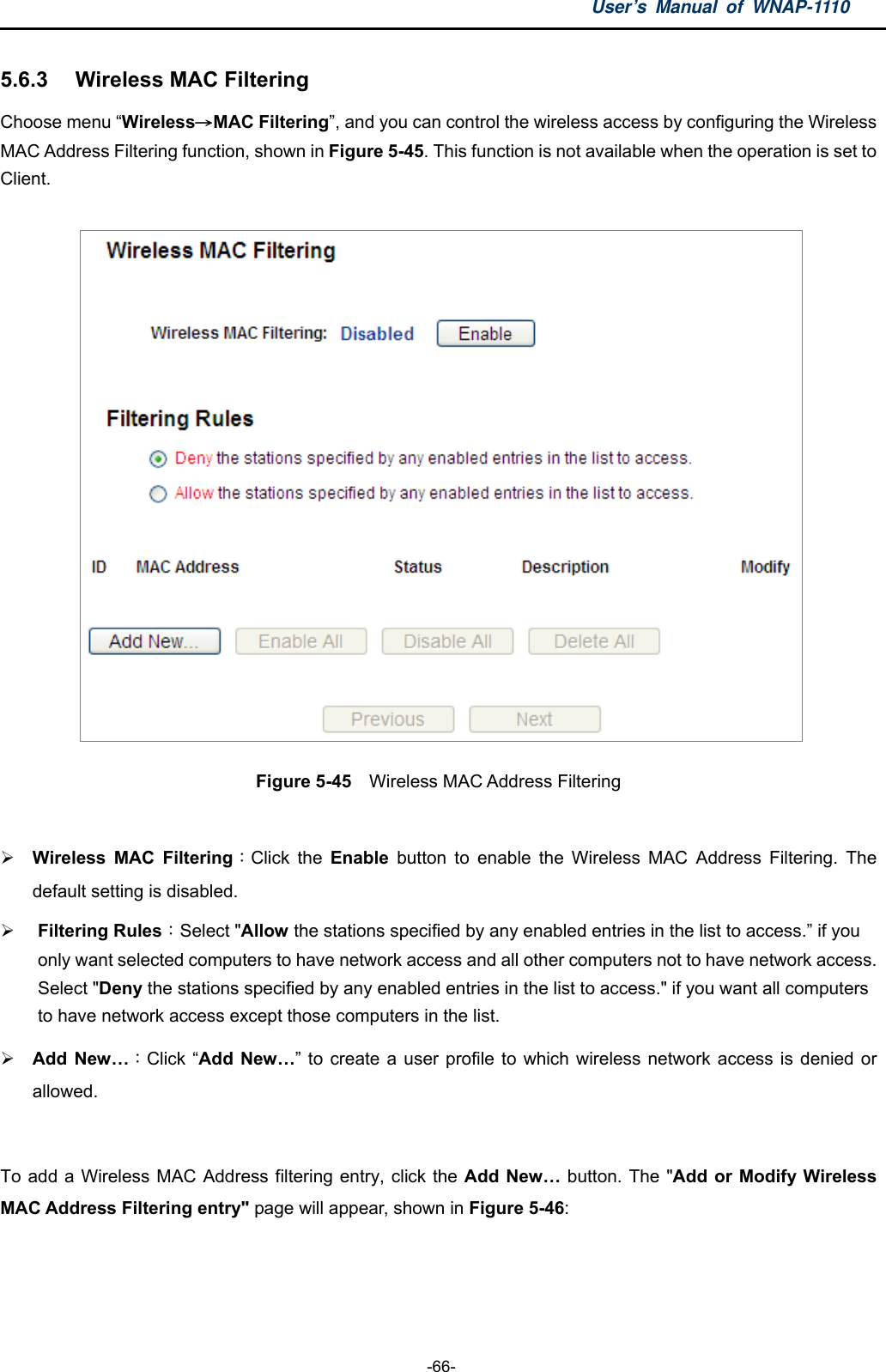 User’s Manual of WNAP-1110  -66- 5.6.3  Wireless MAC Filtering   Choose menu “Wireless→MAC Filtering”, and you can control the wireless access by configuring the Wireless MAC Address Filtering function, shown in Figure 5-45. This function is not available when the operation is set to Client.  Figure 5-45  Wireless MAC Address Filtering   Wireless MAC Filtering：Click the Enable button to enable the Wireless MAC Address Filtering. The default setting is disabled.  Filtering Rules：Select &quot;Allow the stations specified by any enabled entries in the list to access.” if you only want selected computers to have network access and all other computers not to have network access. Select &quot;Deny the stations specified by any enabled entries in the list to access.&quot; if you want all computers to have network access except those computers in the list.    Add New…：Click “Add New…” to create a user profile to which wireless network access is denied or allowed.  To add a Wireless MAC Address filtering entry, click the Add New… button. The &quot;Add or Modify Wireless MAC Address Filtering entry&quot; page will appear, shown in Figure 5-46: 