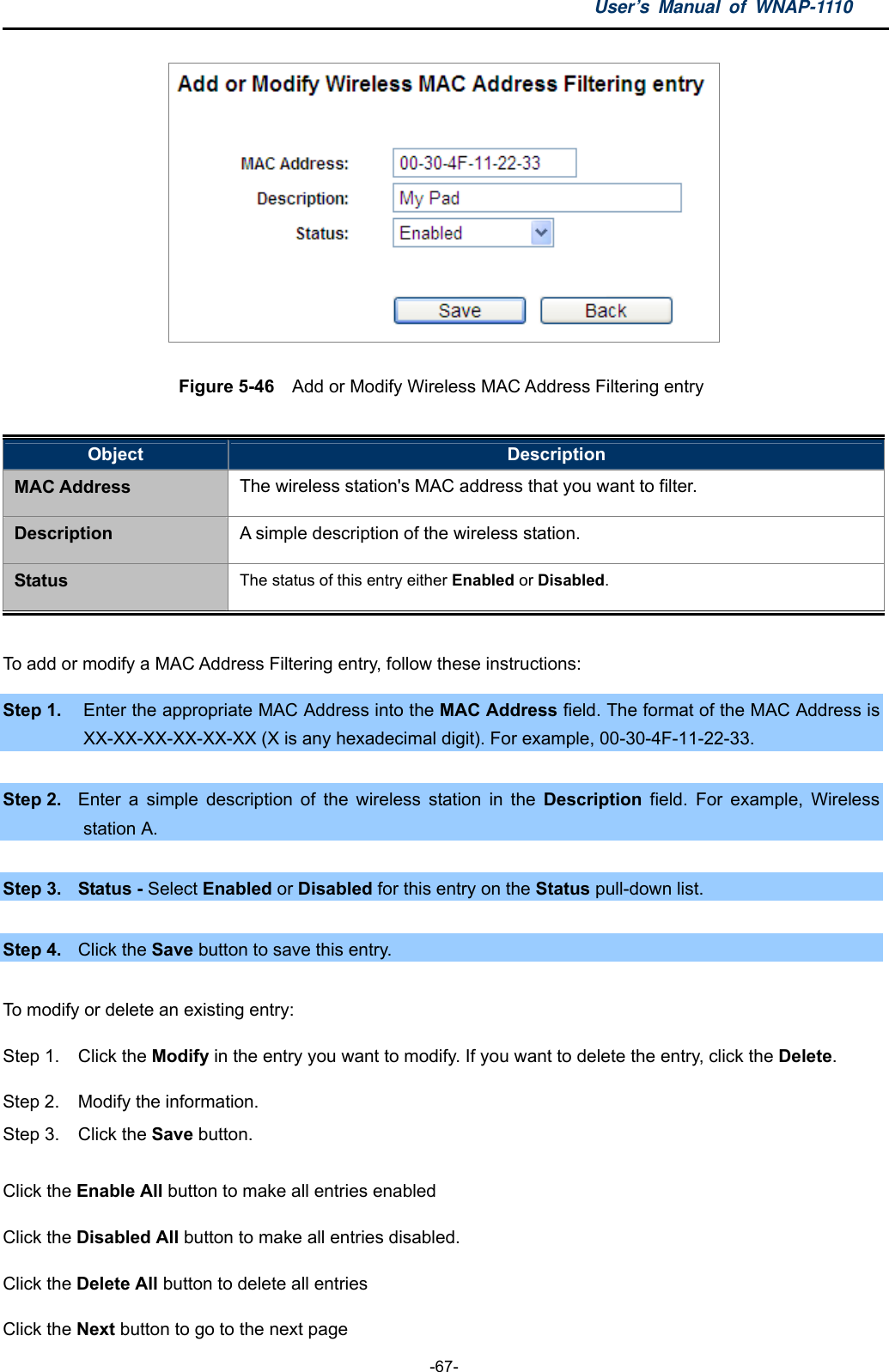 User’s Manual of WNAP-1110  -67-  Figure 5-46  Add or Modify Wireless MAC Address Filtering entry  Object  Description MAC Address The wireless station&apos;s MAC address that you want to filter. Description A simple description of the wireless station. Status The status of this entry either Enabled or Disabled.  To add or modify a MAC Address Filtering entry, follow these instructions: Step 1.  Enter the appropriate MAC Address into the MAC Address field. The format of the MAC Address is XX-XX-XX-XX-XX-XX (X is any hexadecimal digit). For example, 00-30-4F-11-22-33.    Step 2.  Enter a simple description of the wireless station in the Description field. For example, Wireless station A.  Step 3.  Status - Select Enabled or Disabled for this entry on the Status pull-down list.  Step 4.  Click the Save button to save this entry.  To modify or delete an existing entry: Step 1.  Click the Modify in the entry you want to modify. If you want to delete the entry, click the Delete. Step 2.  Modify the information.   Step 3.  Click the Save button. Click the Enable All button to make all entries enabled Click the Disabled All button to make all entries disabled. Click the Delete All button to delete all entries Click the Next button to go to the next page   