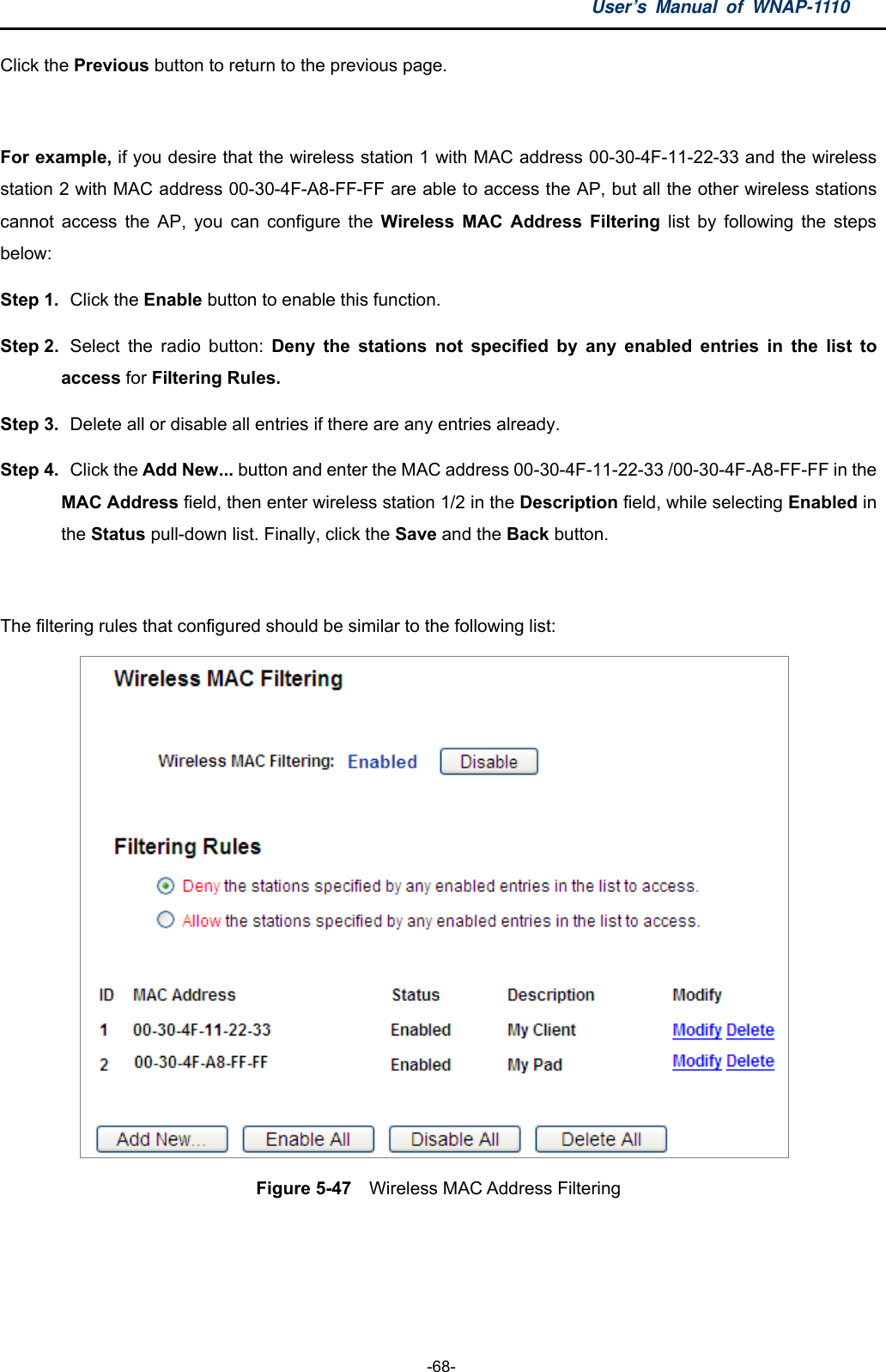 User’s Manual of WNAP-1110  -68- Click the Previous button to return to the previous page.  For example, if you desire that the wireless station 1 with MAC address 00-30-4F-11-22-33 and the wireless station 2 with MAC address 00-30-4F-A8-FF-FF are able to access the AP, but all the other wireless stations cannot access the AP, you can configure the Wireless MAC Address Filtering list by following the steps below: Step 1.  Click the Enable button to enable this function. Step 2.  Select the radio button: Deny the stations not specified by any enabled entries in the list to    access for Filtering Rules. Step 3.   Delete all or disable all entries if there are any entries already. Step 4.  Click the Add New... button and enter the MAC address 00-30-4F-11-22-33 /00-30-4F-A8-FF-FF in the     MAC Address field, then enter wireless station 1/2 in the Description field, while selecting Enabled in   the Status pull-down list. Finally, click the Save and the Back button.  The filtering rules that configured should be similar to the following list:    Figure 5-47    Wireless MAC Address Filtering  