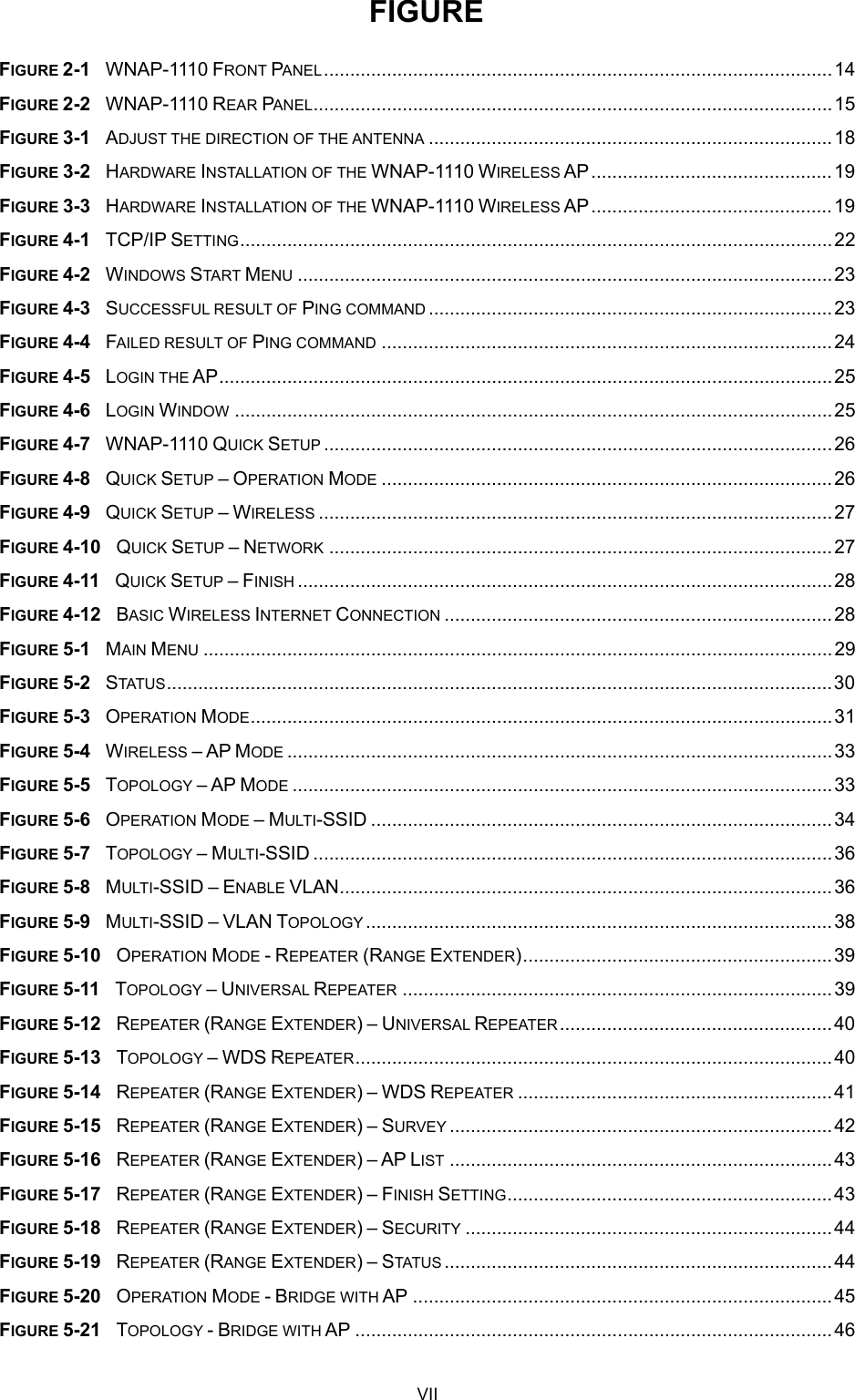  FIGURE FIGURE 2-1  WNAP-1110 FRONT PANEL.................................................................................................14 FIGURE 2-2  WNAP-1110 REAR PANEL...................................................................................................15 FIGURE 3-1  ADJUST THE DIRECTION OF THE ANTENNA .............................................................................18 FIGURE 3-2  HARDWARE INSTALLATION OF THE WNAP-1110 WIRELESS AP..............................................19 FIGURE 3-3  HARDWARE INSTALLATION OF THE WNAP-1110 WIRELESS AP..............................................19 FIGURE 4-1  TCP/IP SETTING.................................................................................................................22 FIGURE 4-2  WINDOWS START MENU ......................................................................................................23 FIGURE 4-3  SUCCESSFUL RESULT OF PING COMMAND .............................................................................23 FIGURE 4-4  FAILED RESULT OF PING COMMAND ......................................................................................24 FIGURE 4-5  LOGIN THE AP.....................................................................................................................25 FIGURE 4-6  LOGIN WINDOW ..................................................................................................................25 FIGURE 4-7  WNAP-1110 QUICK SETUP .................................................................................................26 FIGURE 4-8  QUICK SETUP – OPERATION MODE ......................................................................................26 FIGURE 4-9  QUICK SETUP – WIRELESS ..................................................................................................27 FIGURE 4-10  QUICK SETUP – NETWORK ................................................................................................27 FIGURE 4-11  QUICK SETUP – FINISH ......................................................................................................28 FIGURE 4-12  BASIC WIRELESS INTERNET CONNECTION ..........................................................................28 FIGURE 5-1  MAIN MENU ........................................................................................................................29 FIGURE 5-2  STATUS...............................................................................................................................30 FIGURE 5-3  OPERATION MODE...............................................................................................................31 FIGURE 5-4  WIRELESS – AP MODE ........................................................................................................33 FIGURE 5-5  TOPOLOGY – AP MODE .......................................................................................................33 FIGURE 5-6  OPERATION MODE – MULTI-SSID ........................................................................................34 FIGURE 5-7  TOPOLOGY – MULTI-SSID ...................................................................................................36 FIGURE 5-8  MULTI-SSID – ENABLE VLAN..............................................................................................36 FIGURE 5-9  MULTI-SSID – VLAN TOPOLOGY.........................................................................................38 FIGURE 5-10  OPERATION MODE - REPEATER (RANGE EXTENDER)...........................................................39 FIGURE 5-11  TOPOLOGY – UNIVERSAL REPEATER ..................................................................................39 FIGURE 5-12  REPEATER (RANGE EXTENDER) – UNIVERSAL REPEATER....................................................40 FIGURE 5-13  TOPOLOGY – WDS REPEATER...........................................................................................40 FIGURE 5-14  REPEATER (RANGE EXTENDER) – WDS REPEATER ............................................................41 FIGURE 5-15  REPEATER (RANGE EXTENDER) – SURVEY .........................................................................42 FIGURE 5-16  REPEATER (RANGE EXTENDER) – AP LIST .........................................................................43 FIGURE 5-17  REPEATER (RANGE EXTENDER) – FINISH SETTING..............................................................43 FIGURE 5-18  REPEATER (RANGE EXTENDER) – SECURITY ......................................................................44 FIGURE 5-19  REPEATER (RANGE EXTENDER) – STATUS ..........................................................................44 FIGURE 5-20  OPERATION MODE - BRIDGE WITH AP ................................................................................45 FIGURE 5-21  TOPOLOGY - BRIDGE WITH AP ...........................................................................................46 VII 