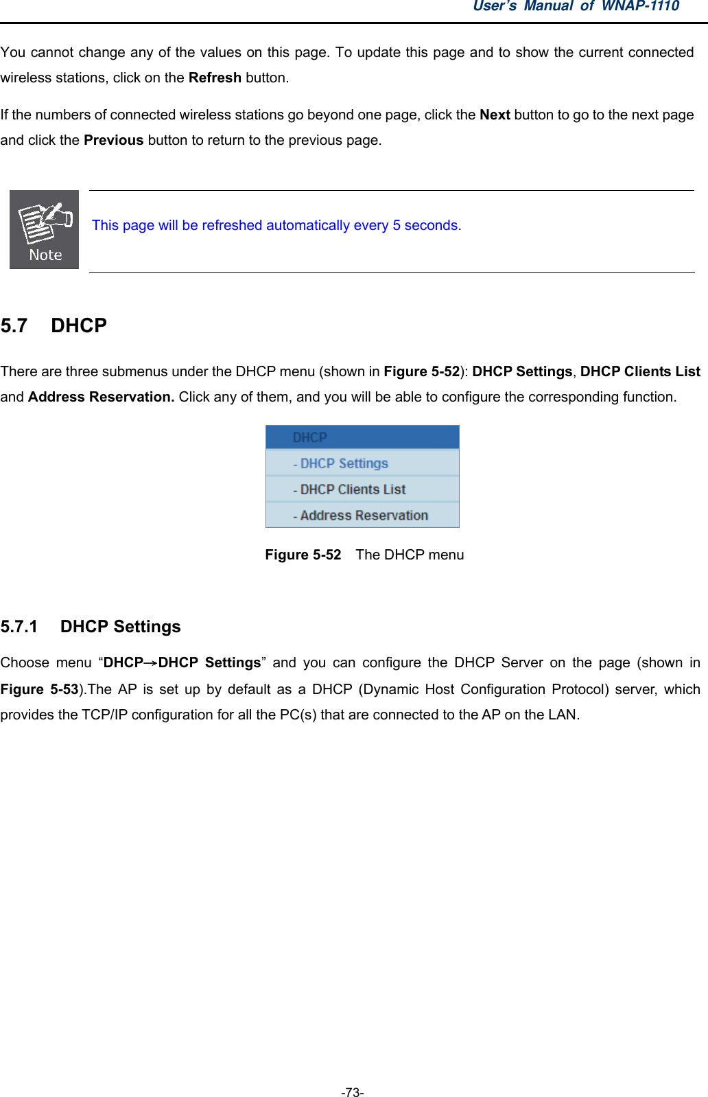 User’s Manual of WNAP-1110  -73- You cannot change any of the values on this page. To update this page and to show the current connected wireless stations, click on the Refresh button.   If the numbers of connected wireless stations go beyond one page, click the Next button to go to the next page and click the Previous button to return to the previous page.   This page will be refreshed automatically every 5 seconds.  5.7  DHCP There are three submenus under the DHCP menu (shown in Figure 5-52): DHCP Settings, DHCP Clients List and Address Reservation. Click any of them, and you will be able to configure the corresponding function.  Figure 5-52  The DHCP menu  5.7.1  DHCP Settings Choose menu “DHCP→DHCP Settings” and you can configure the DHCP Server on the page (shown in Figure 5-53).The AP is set up by default as a DHCP (Dynamic Host Configuration Protocol) server, which provides the TCP/IP configuration for all the PC(s) that are connected to the AP on the LAN.   
