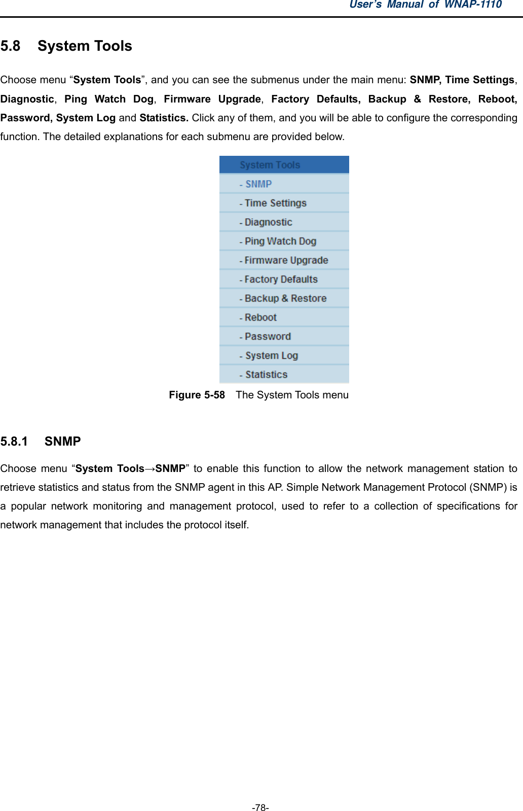 User’s Manual of WNAP-1110  -78- 5.8  System Tools Choose menu “System Tools”, and you can see the submenus under the main menu: SNMP, Time Settings, Diagnostic,  Ping Watch Dog,  Firmware Upgrade,  Factory Defaults, Backup &amp; Restore, Reboot, Password, System Log and Statistics. Click any of them, and you will be able to configure the corresponding function. The detailed explanations for each submenu are provided below.  Figure 5-58    The System Tools menu  5.8.1  SNMP Choose menu “System Tools→SNMP” to enable this function to allow the network management station to retrieve statistics and status from the SNMP agent in this AP. Simple Network Management Protocol (SNMP) is a popular network monitoring and management protocol, used to refer to a collection of specifications for network management that includes the protocol itself.   