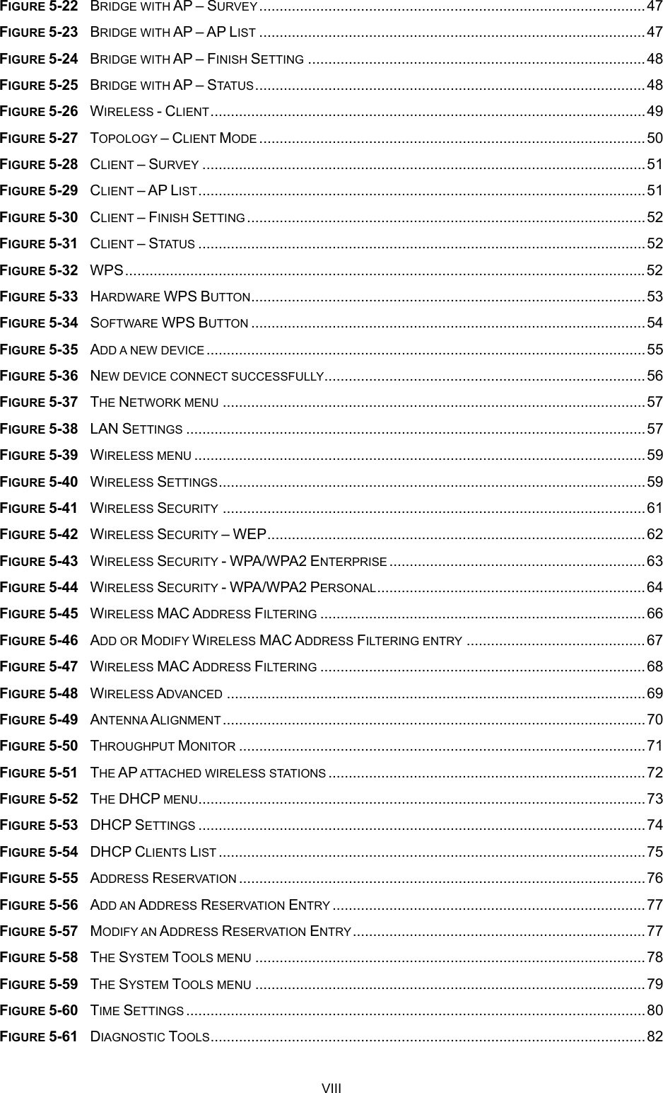  FIGURE 5-22  BRIDGE WITH AP – SURVEY ...............................................................................................47 FIGURE 5-23  BRIDGE WITH AP – AP LIST ...............................................................................................47 FIGURE 5-24  BRIDGE WITH AP – FINISH SETTING ...................................................................................48 FIGURE 5-25  BRIDGE WITH AP – STATUS ................................................................................................48 FIGURE 5-26  WIRELESS - CLIENT...........................................................................................................49 FIGURE 5-27  TOPOLOGY – CLIENT MODE ...............................................................................................50 FIGURE 5-28  CLIENT – SURVEY .............................................................................................................51 FIGURE 5-29  CLIENT – AP LIST..............................................................................................................51 FIGURE 5-30  CLIENT – FINISH SETTING ..................................................................................................52 FIGURE 5-31  CLIENT – STATUS ..............................................................................................................52 FIGURE 5-32  WPS................................................................................................................................52 FIGURE 5-33  HARDWARE WPS BUTTON.................................................................................................53 FIGURE 5-34  SOFTWARE WPS BUTTON .................................................................................................54 FIGURE 5-35  ADD A NEW DEVICE ............................................................................................................55 FIGURE 5-36  NEW DEVICE CONNECT SUCCESSFULLY...............................................................................56 FIGURE 5-37  THE NETWORK MENU ........................................................................................................57 FIGURE 5-38  LAN SETTINGS .................................................................................................................57 FIGURE 5-39  WIRELESS MENU ...............................................................................................................59 FIGURE 5-40  WIRELESS SETTINGS.........................................................................................................59 FIGURE 5-41  WIRELESS SECURITY ........................................................................................................61 FIGURE 5-42  WIRELESS SECURITY – WEP.............................................................................................62 FIGURE 5-43  WIRELESS SECURITY - WPA/WPA2 ENTERPRISE ...............................................................63 FIGURE 5-44  WIRELESS SECURITY - WPA/WPA2 PERSONAL..................................................................64 FIGURE 5-45  WIRELESS MAC ADDRESS FILTERING ................................................................................66 FIGURE 5-46  ADD OR MODIFY WIRELESS MAC ADDRESS FILTERING ENTRY ............................................67 FIGURE 5-47  WIRELESS MAC ADDRESS FILTERING ................................................................................68 FIGURE 5-48  WIRELESS ADVANCED .......................................................................................................69 FIGURE 5-49  ANTENNA ALIGNMENT........................................................................................................70 FIGURE 5-50  THROUGHPUT MONITOR ....................................................................................................71 FIGURE 5-51  THE AP ATTACHED WIRELESS STATIONS ..............................................................................72 FIGURE 5-52  THE DHCP MENU..............................................................................................................73 FIGURE 5-53  DHCP SETTINGS ..............................................................................................................74 FIGURE 5-54  DHCP CLIENTS LIST .........................................................................................................75 FIGURE 5-55  ADDRESS RESERVATION ....................................................................................................76 FIGURE 5-56  ADD AN ADDRESS RESERVATION ENTRY .............................................................................77 FIGURE 5-57  MODIFY AN ADDRESS RESERVATION ENTRY........................................................................77 FIGURE 5-58  THE SYSTEM TOOLS MENU ................................................................................................78 FIGURE 5-59  THE SYSTEM TOOLS MENU ................................................................................................79 FIGURE 5-60  TIME SETTINGS .................................................................................................................80 FIGURE 5-61  DIAGNOSTIC TOOLS...........................................................................................................82 VIII 