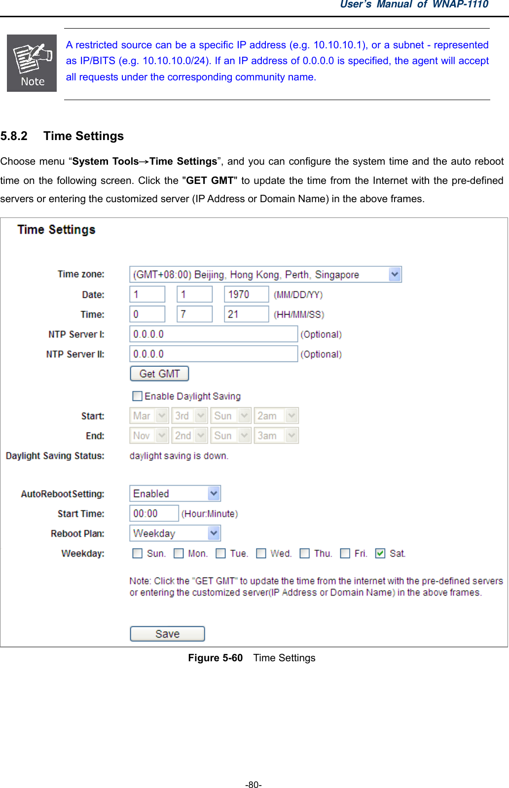 User’s Manual of WNAP-1110  -80-  A restricted source can be a specific IP address (e.g. 10.10.10.1), or a subnet - represented as IP/BITS (e.g. 10.10.10.0/24). If an IP address of 0.0.0.0 is specified, the agent will accept all requests under the corresponding community name.    5.8.2  Time Settings Choose menu “System Tools→Time Settings”, and you can configure the system time and the auto reboot time on the following screen. Click the &quot;GET GMT&quot; to update the time from the Internet with the pre-defined servers or entering the customized server (IP Address or Domain Name) in the above frames.  Figure 5-60    Time Settings   