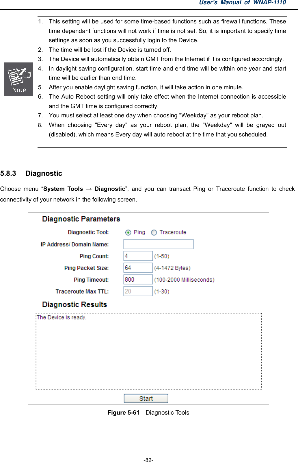 User’s Manual of WNAP-1110  -82-  1.  This setting will be used for some time-based functions such as firewall functions. These time dependant functions will not work if time is not set. So, it is important to specify time settings as soon as you successfully login to the Device.   2.  The time will be lost if the Device is turned off.   3.  The Device will automatically obtain GMT from the Internet if it is configured accordingly. 4.  In daylight saving configuration, start time and end time will be within one year and start time will be earlier than end time.   5.  After you enable daylight saving function, it will take action in one minute.   6.  The Auto Reboot setting will only take effect when the Internet connection is accessible and the GMT time is configured correctly.   7.  You must select at least one day when choosing &quot;Weekday&quot; as your reboot plan.   8.  When choosing &quot;Every day&quot; as your reboot plan, the &quot;Weekday&quot; will be grayed out (disabled), which means Every day will auto reboot at the time that you scheduled.    5.8.3  Diagnostic Choose menu “System Tools → Diagnostic”, and you can transact Ping or Traceroute function to check connectivity of your network in the following screen.  Figure 5-61    Diagnostic Tools  