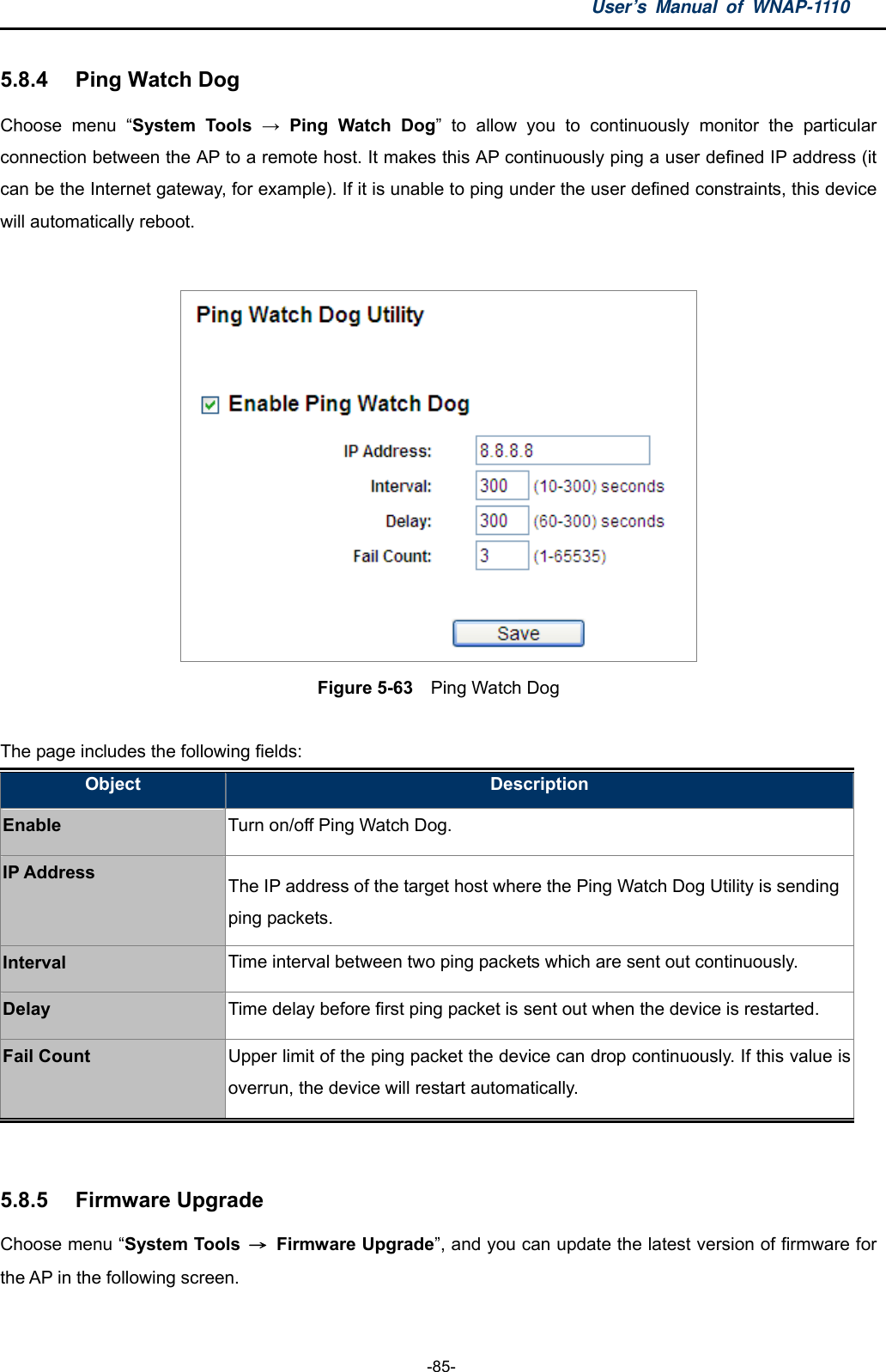 User’s Manual of WNAP-1110  -85- 5.8.4  Ping Watch Dog Choose menu “System Tools → Ping Watch Dog” to allow you to continuously monitor the particular connection between the AP to a remote host. It makes this AP continuously ping a user defined IP address (it can be the Internet gateway, for example). If it is unable to ping under the user defined constraints, this device will automatically reboot.   Figure 5-63    Ping Watch Dog  The page includes the following fields: Object  Description Enable Turn on/off Ping Watch Dog. IP Address  The IP address of the target host where the Ping Watch Dog Utility is sending ping packets. Interval  Time interval between two ping packets which are sent out continuously. Delay  Time delay before first ping packet is sent out when the device is restarted. Fail Count  Upper limit of the ping packet the device can drop continuously. If this value is overrun, the device will restart automatically.  5.8.5  Firmware Upgrade Choose menu “System Tools  → Firmware Upgrade”, and you can update the latest version of firmware for the AP in the following screen. 