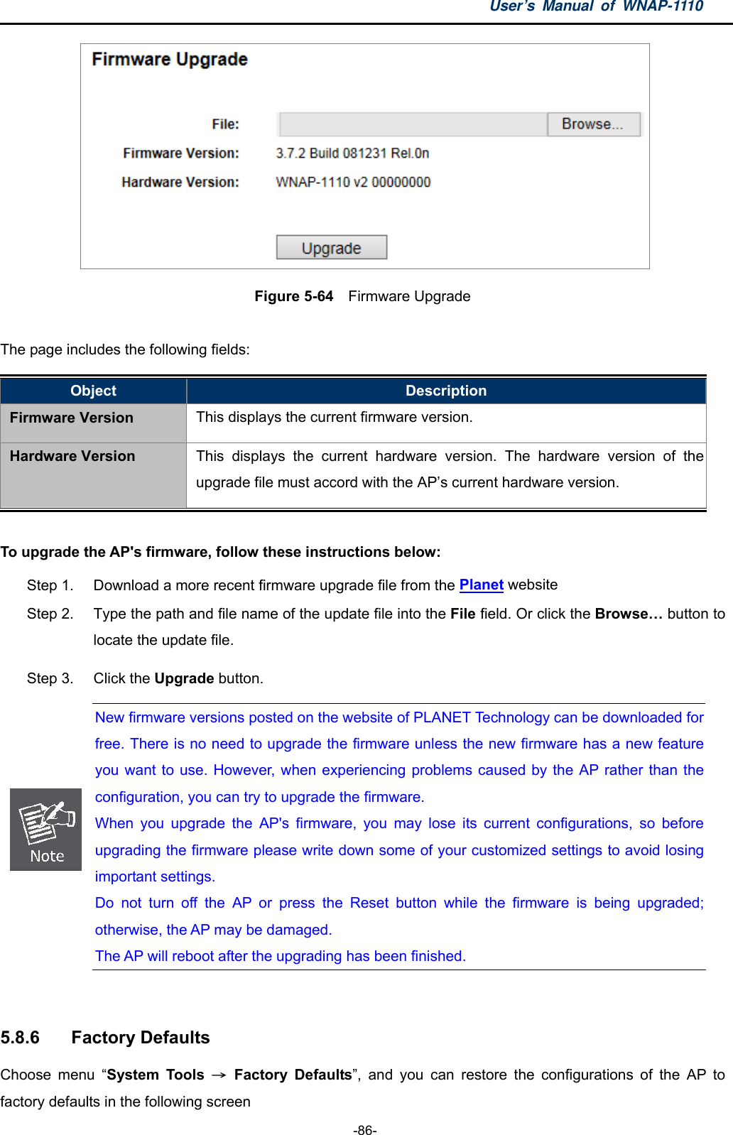 User’s Manual of WNAP-1110  -86-  Figure 5-64    Firmware Upgrade  The page includes the following fields: Object  Description Firmware Version This displays the current firmware version. Hardware Version  This displays the current hardware version. The hardware version of the upgrade file must accord with the AP’s current hardware version.  To upgrade the AP&apos;s firmware, follow these instructions below: Step 1.  Download a more recent firmware upgrade file from the Planet website   Step 2.  Type the path and file name of the update file into the File field. Or click the Browse… button to locate the update file. Step 3.  Click the Upgrade button.  New firmware versions posted on the website of PLANET Technology can be downloaded for free. There is no need to upgrade the firmware unless the new firmware has a new feature you want to use. However, when experiencing problems caused by the AP rather than the configuration, you can try to upgrade the firmware. When you upgrade the AP&apos;s firmware, you may lose its current configurations, so before upgrading the firmware please write down some of your customized settings to avoid losing important settings. Do not turn off the AP or press the Reset button while the firmware is being upgraded;otherwise, the AP may be damaged. The AP will reboot after the upgrading has been finished.  5.8.6  Factory Defaults Choose menu “System Tools → Factory Defaults”, and you can restore the configurations of the AP to factory defaults in the following screen 