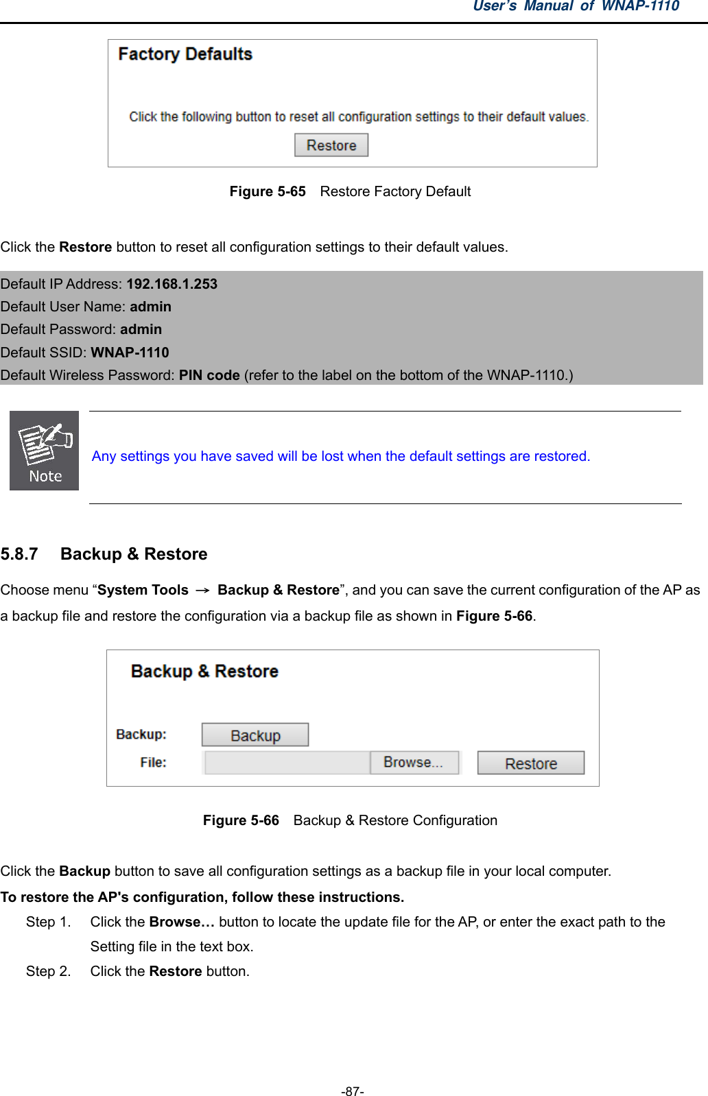 User’s Manual of WNAP-1110  -87-  Figure 5-65    Restore Factory Default  Click the Restore button to reset all configuration settings to their default values.   Default IP Address: 192.168.1.253 Default User Name: admin Default Password: admin Default SSID: WNAP-1110 Default Wireless Password: PIN code (refer to the label on the bottom of the WNAP-1110.)   Any settings you have saved will be lost when the default settings are restored.  5.8.7  Backup &amp; Restore Choose menu “System Tools  → Backup &amp; Restore”, and you can save the current configuration of the AP as a backup file and restore the configuration via a backup file as shown in Figure 5-66.  Figure 5-66  Backup &amp; Restore Configuration  Click the Backup button to save all configuration settings as a backup file in your local computer.   To restore the AP&apos;s configuration, follow these instructions. Step 1.  Click the Browse… button to locate the update file for the AP, or enter the exact path to the   Setting file in the text box. Step 2.  Click the Restore button.  