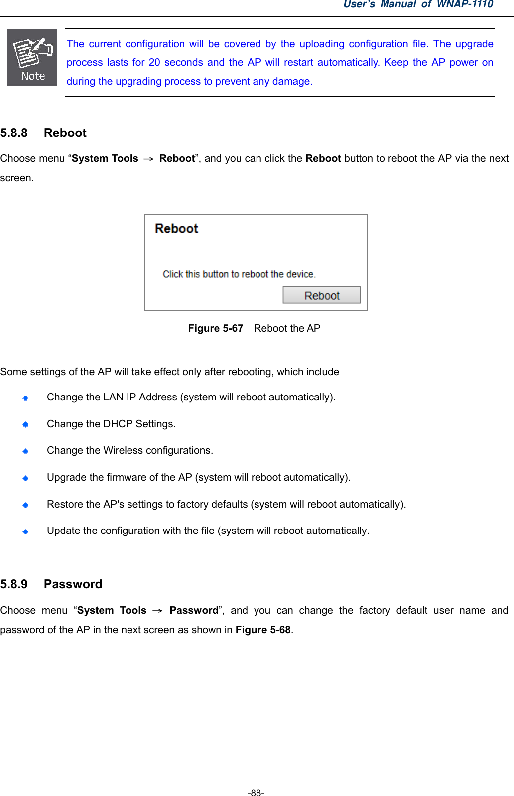 User’s Manual of WNAP-1110  -88-  The current configuration will be covered by the uploading configuration file. The upgradeprocess lasts for 20 seconds and the AP will restart automatically. Keep the AP power on during the upgrading process to prevent any damage.    5.8.8  Reboot Choose menu “System Tools  → Reboot”, and you can click the Reboot button to reboot the AP via the next screen.   Figure 5-67    Reboot the AP  Some settings of the AP will take effect only after rebooting, which include  Change the LAN IP Address (system will reboot automatically).  Change the DHCP Settings.  Change the Wireless configurations.  Upgrade the firmware of the AP (system will reboot automatically).  Restore the AP&apos;s settings to factory defaults (system will reboot automatically).  Update the configuration with the file (system will reboot automatically.  5.8.9  Password Choose menu “System Tools → Password”, and you can change the factory default user name and password of the AP in the next screen as shown in Figure 5-68. 