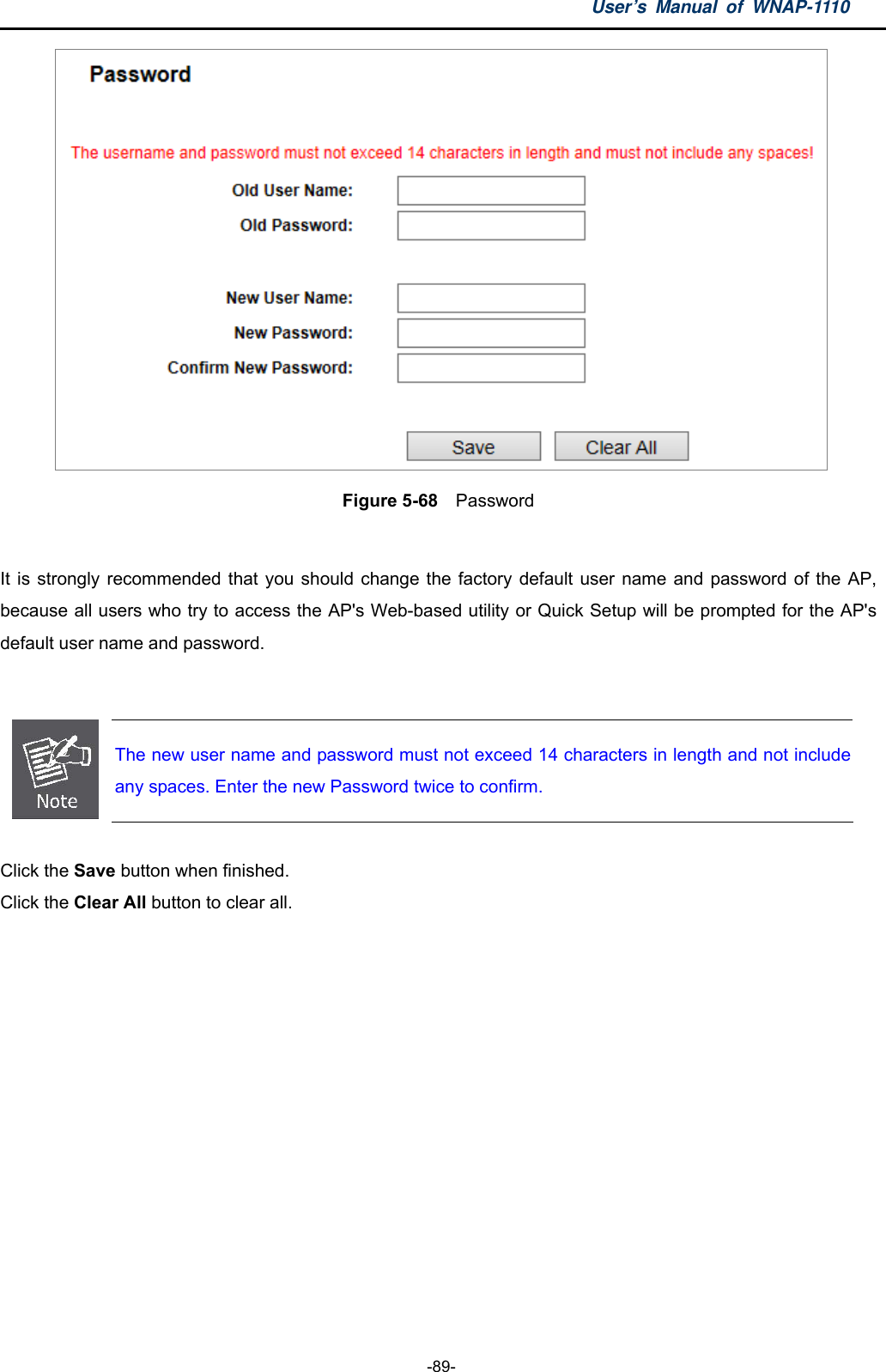 User’s Manual of WNAP-1110  -89-  Figure 5-68  Password  It is strongly recommended that you should change the factory default user name and password of the AP, because all users who try to access the AP&apos;s Web-based utility or Quick Setup will be prompted for the AP&apos;s default user name and password.   The new user name and password must not exceed 14 characters in length and not include any spaces. Enter the new Password twice to confirm.  Click the Save button when finished. Click the Clear All button to clear all.  