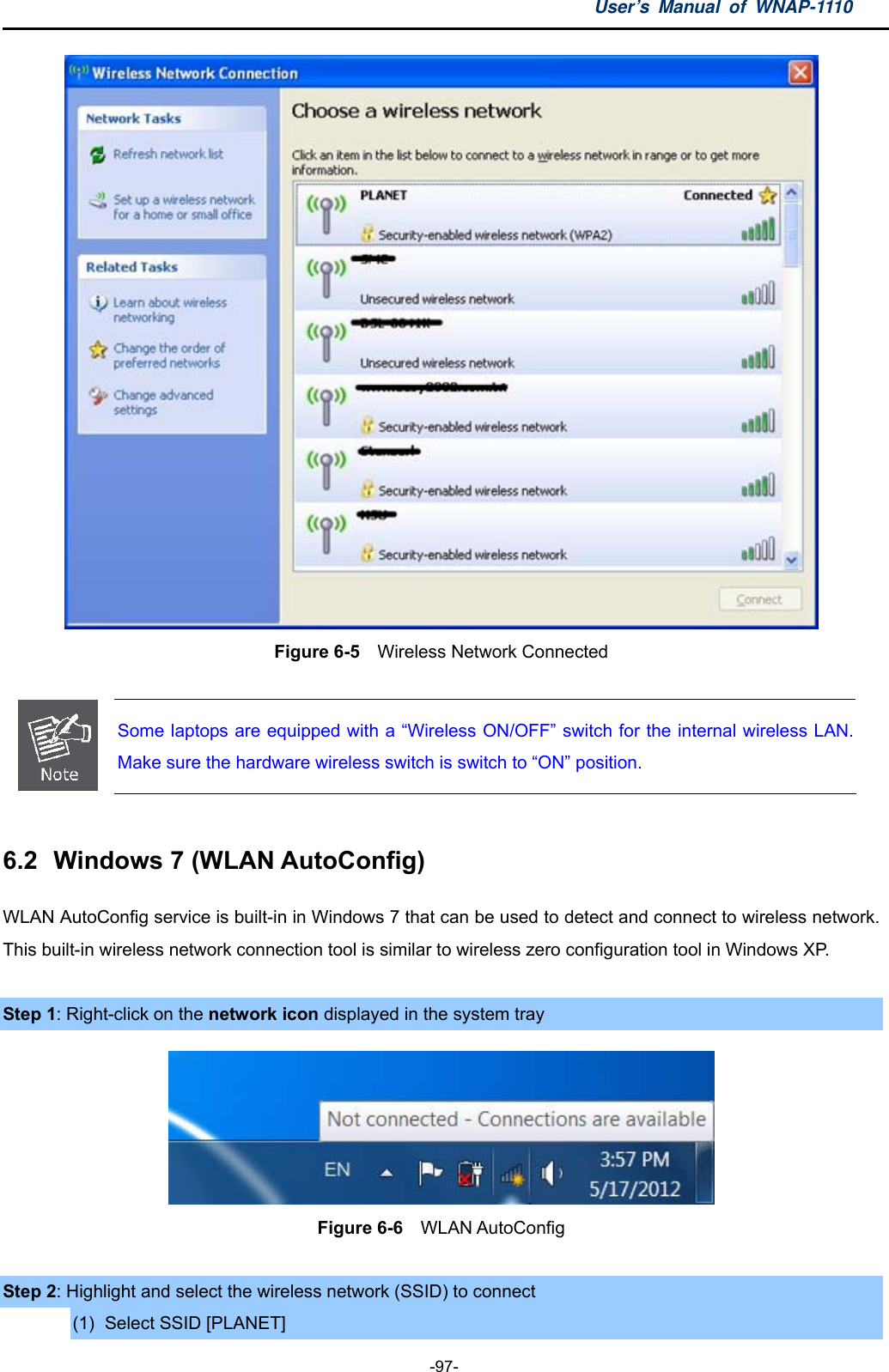 User’s Manual of WNAP-1110  -97-  Figure 6-5  Wireless Network Connected   Some laptops are equipped with a “Wireless ON/OFF” switch for the internal wireless LAN.Make sure the hardware wireless switch is switch to “ON” position.  6.2  Windows 7 (WLAN AutoConfig) WLAN AutoConfig service is built-in in Windows 7 that can be used to detect and connect to wireless network. This built-in wireless network connection tool is similar to wireless zero configuration tool in Windows XP.  Step 1: Right-click on the network icon displayed in the system tray  Figure 6-6  WLAN AutoConfig  Step 2: Highlight and select the wireless network (SSID) to connect (1)  Select SSID [PLANET] 