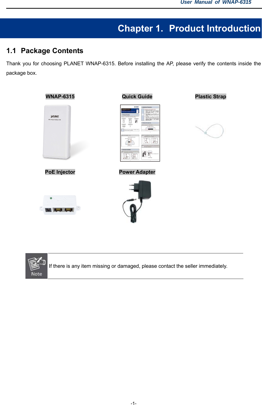 User Manual of WNAP-6315  -1- Chapter 1.   Product Introduction 1.1  Package Contents Thank you for choosing PLANET WNAP-6315. Before installing the AP, please verify the contents inside the package box.    WNAP-6315  Quick Guide  Plastic Strap       PoE Injector  Power Adapter               If there is any item missing or damaged, please contact the seller immediately.    