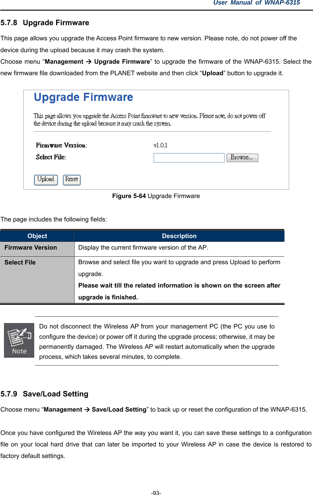 User Manual of WNAP-6315  -93- 5.7.8  Upgrade Firmware This page allows you upgrade the Access Point firmware to new version. Please note, do not power off the device during the upload because it may crash the system.   Choose menu “Management  Upgrade Firmware” to upgrade the firmware of the WNAP-6315. Select the new firmware file downloaded from the PLANET website and then click “Upload” button to upgrade it.  Figure 5-64 Upgrade Firmware  The page includes the following fields: Object  Description Firmware Version  Display the current firmware version of the AP. Select File Browse and select file you want to upgrade and press Upload to perform upgrade.  Please wait till the related information is shown on the screen after upgrade is finished.   Do not disconnect the Wireless AP from your management PC (the PC you use to configure the device) or power off it during the upgrade process; otherwise, it may be permanently damaged. The Wireless AP will restart automatically when the upgrade process, which takes several minutes, to complete.   5.7.9  Save/Load Setting Choose menu “Management  Save/Load Setting” to back up or reset the configuration of the WNAP-6315.  Once you have configured the Wireless AP the way you want it, you can save these settings to a configuration file on your local hard drive that can later be imported to your Wireless AP in case the device is restored to factory default settings.    