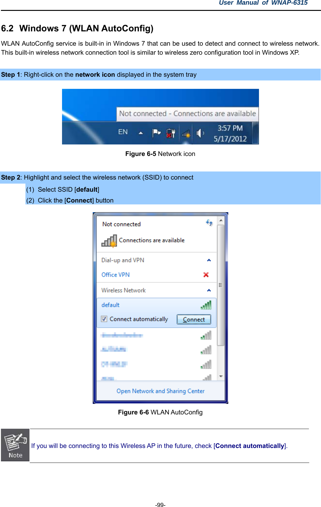 User Manual of WNAP-6315  -99- 6.2  Windows 7 (WLAN AutoConfig) WLAN AutoConfig service is built-in in Windows 7 that can be used to detect and connect to wireless network. This built-in wireless network connection tool is similar to wireless zero configuration tool in Windows XP.  Step 1: Right-click on the network icon displayed in the system tray  Figure 6-5 Network icon  Step 2: Highlight and select the wireless network (SSID) to connect (1)  Select SSID [default] (2)  Click the [Connect] button  Figure 6-6 WLAN AutoConfig   If you will be connecting to this Wireless AP in the future, check [Connect automatically].   