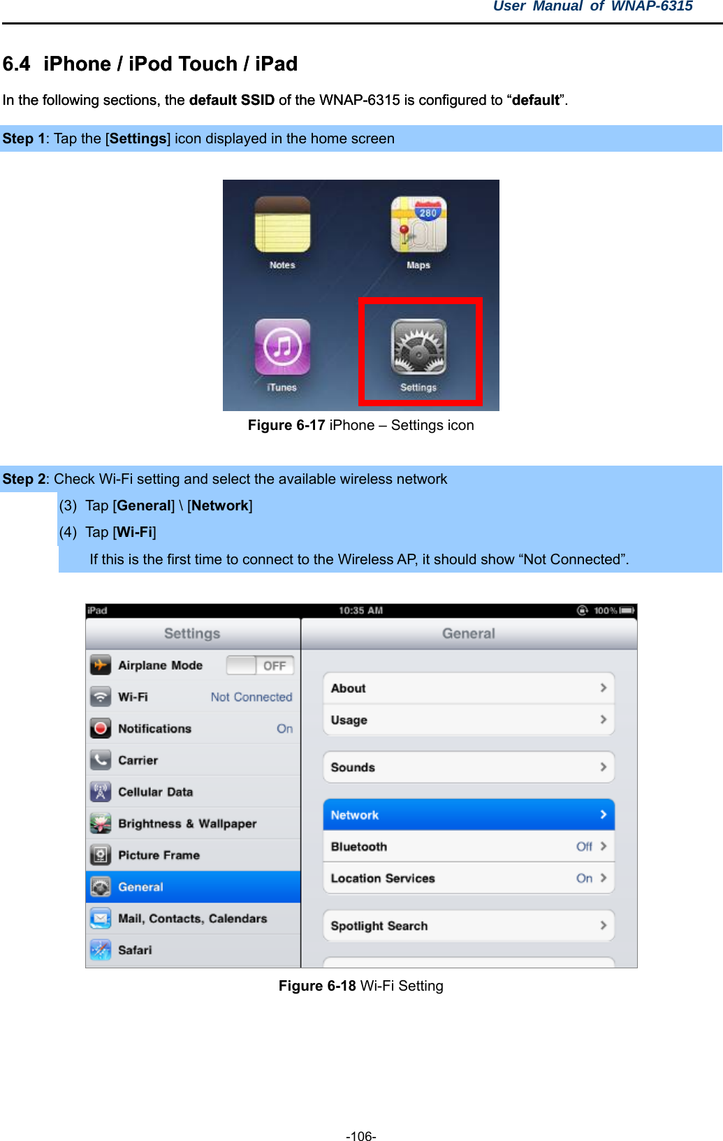 User Manual of WNAP-6315  -106- 6.4  iPhone / iPod Touch / iPad .4  iPhone / iPod Touch / iPad In the following sections, the default SSID of the WNAP-6315 is configured to “default”. In the following sections, the default SSID of the WNAP-6315 is configured to “default”. Step 1: Tap the [Settings] icon displayed in the home screen   Figure 6-17 iPhone – Settings icon  Step 2: Check Wi-Fi setting and select the available wireless network (3) Tap [General] \ [Network] (4) Tap [Wi-Fi] If this is the first time to connect to the Wireless AP, it should show “Not Connected”.   Figure 6-18 Wi-Fi Setting    