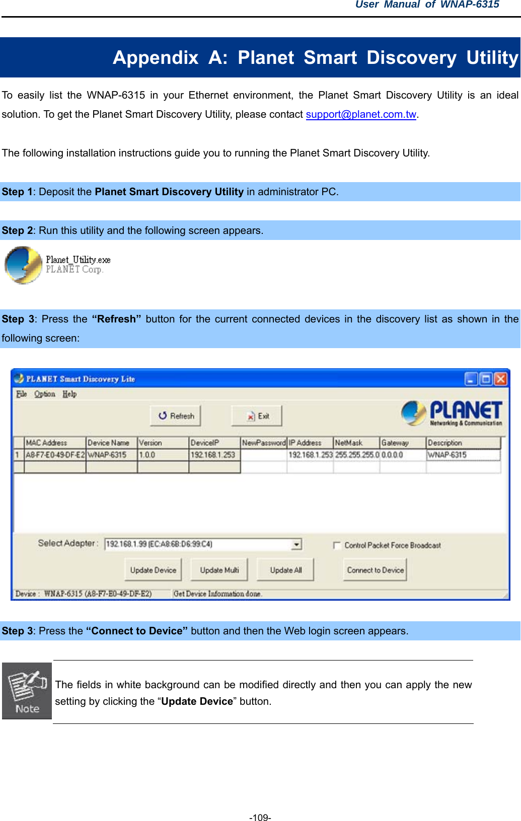 User Manual of WNAP-6315  -109- Appendix A: Planet Smart Discovery Utility To easily list the WNAP-6315 in your Ethernet environment, the Planet Smart Discovery Utility is an ideal solution. To get the Planet Smart Discovery Utility, please contact support@planet.com.tw.  The following installation instructions guide you to running the Planet Smart Discovery Utility.  Step 1: Deposit the Planet Smart Discovery Utility in administrator PC.    Step 2: Run this utility and the following screen appears.   Step 3: Press the “Refresh”  button for the current connected devices in the discovery list as shown in the following screen:    Step 3: Press the “Connect to Device” button and then the Web login screen appears.   The fields in white background can be modified directly and then you can apply the new setting by clicking the “Update Device” button.  