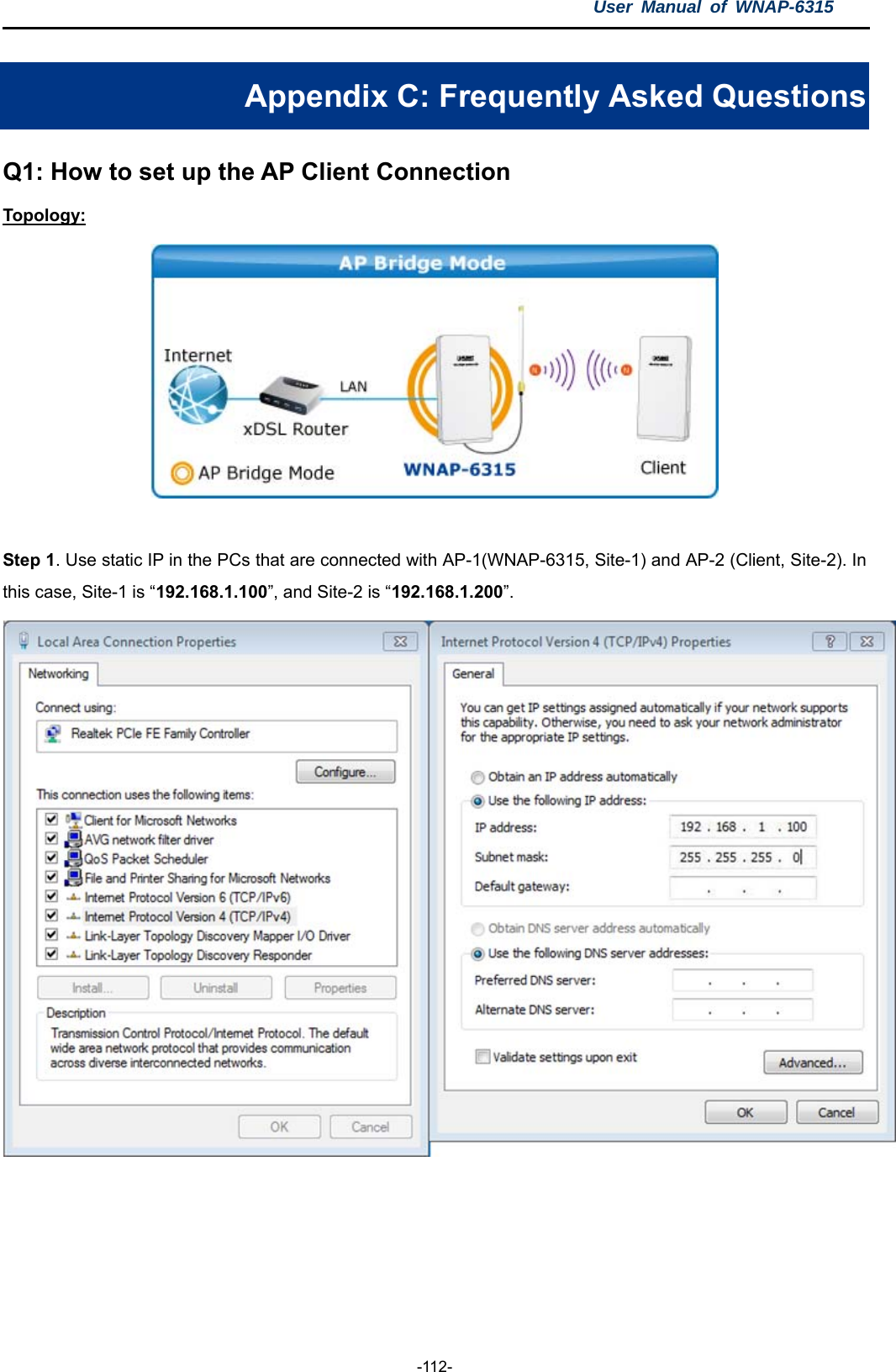 User Manual of WNAP-6315  -112- Appendix C: Frequently Asked Questions Q1: How to set up the AP Client Connection Topology:   Step 1. Use static IP in the PCs that are connected with AP-1(WNAP-6315, Site-1) and AP-2 (Client, Site-2). In this case, Site-1 is “192.168.1.100”, and Site-2 is “192.168.1.200”.   