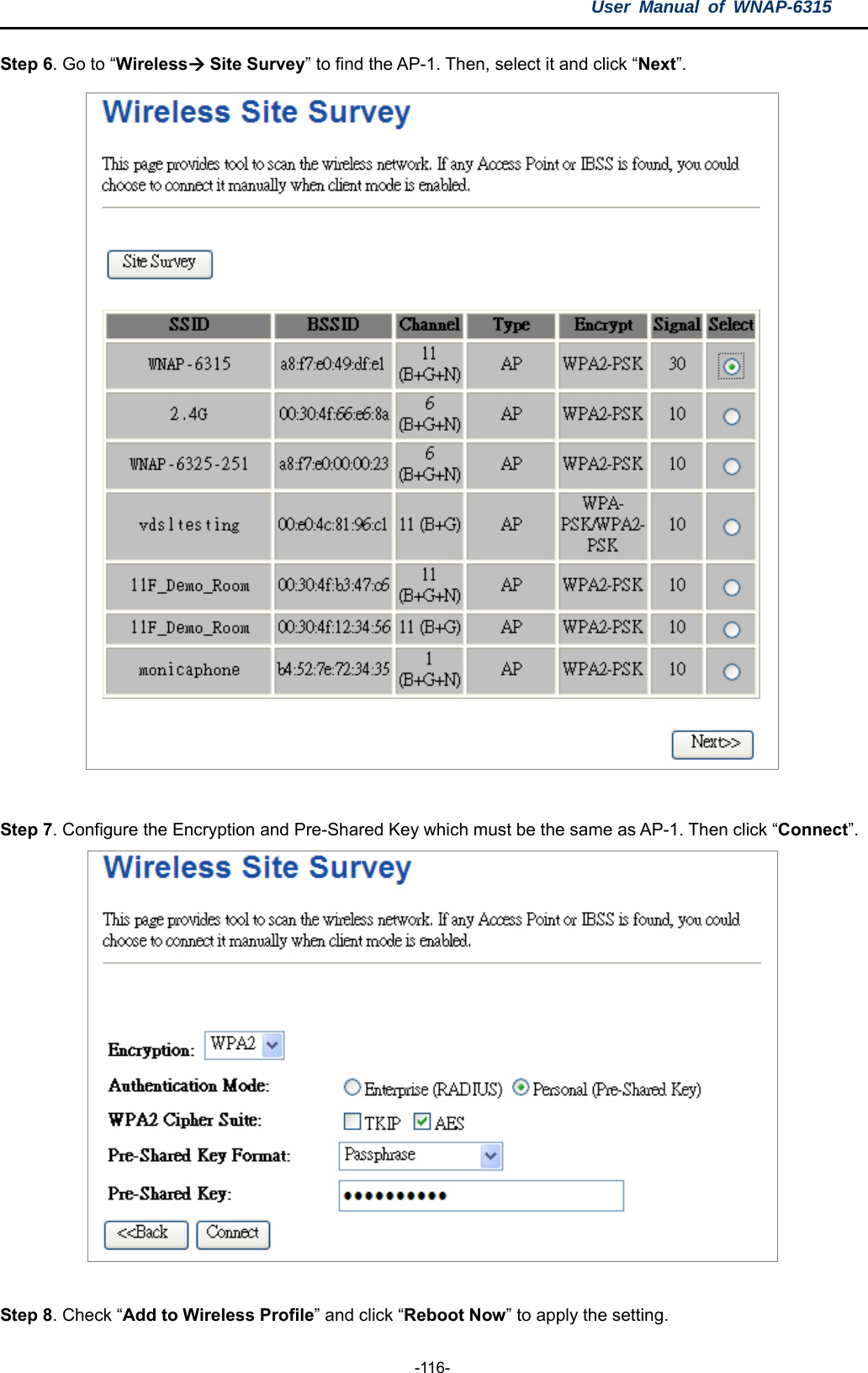 User Manual of WNAP-6315  -116- Step 6. Go to “Wireless Site Survey” to find the AP-1. Then, select it and click “Next”.   Step 7. Configure the Encryption and Pre-Shared Key which must be the same as AP-1. Then click “Connect”.   Step 8. Check “Add to Wireless Profile” and click “Reboot Now” to apply the setting. 