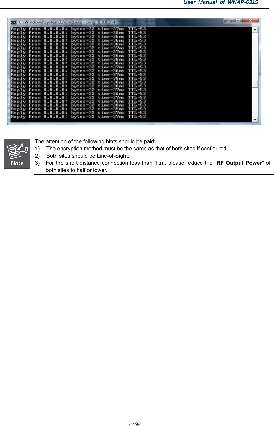 User Manual of WNAP-6315  -119-    The attention of the following hints should be paid: 1)  The encryption method must be the same as that of both sites if configured. 2)  Both sites should be Line-of-Sight. 3)  For the short distance connection less than 1km, please reduce the &quot;RF Output Power&quot; of both sites to half or lower.   