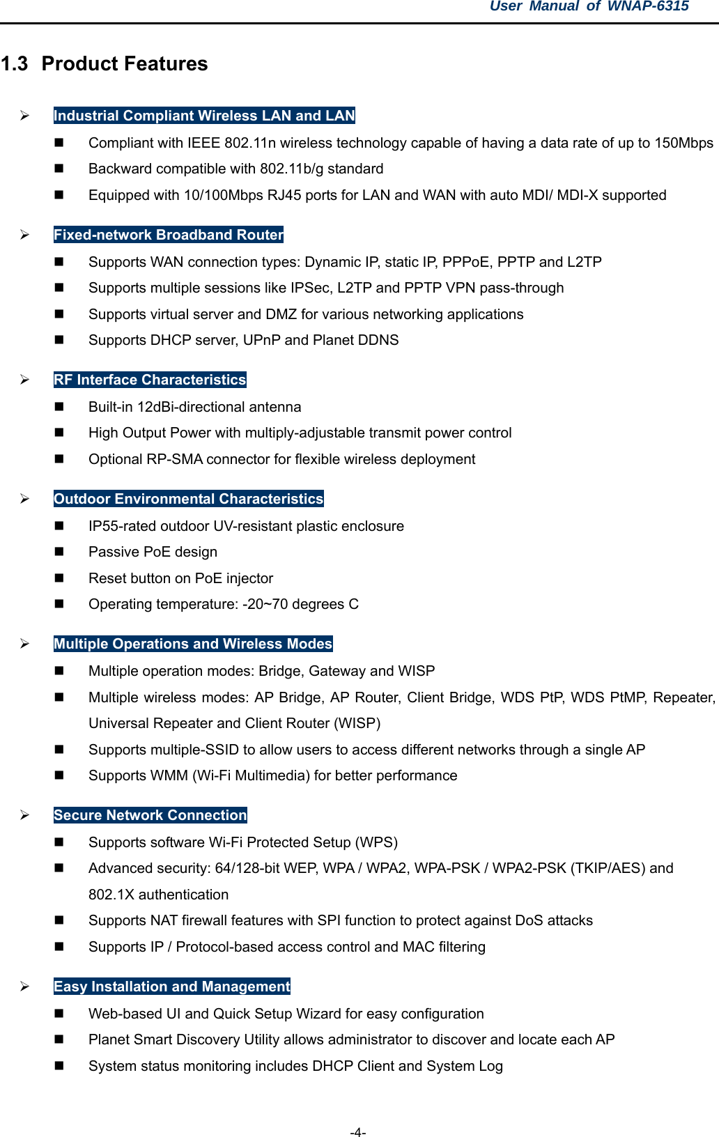 User Manual of WNAP-6315  -4- 1.3  Product Features  Industrial Compliant Wireless LAN and LAN   Compliant with IEEE 802.11n wireless technology capable of having a data rate of up to 150Mbps   Backward compatible with 802.11b/g standard   Equipped with 10/100Mbps RJ45 ports for LAN and WAN with auto MDI/ MDI-X supported  Fixed-network Broadband Router  Supports WAN connection types: Dynamic IP, static IP, PPPoE, PPTP and L2TP   Supports multiple sessions like IPSec, L2TP and PPTP VPN pass-through   Supports virtual server and DMZ for various networking applications  Supports DHCP server, UPnP and Planet DDNS  RF Interface Characteristics   Built-in 12dBi-directional antenna   High Output Power with multiply-adjustable transmit power control   Optional RP-SMA connector for flexible wireless deployment  Outdoor Environmental Characteristics   IP55-rated outdoor UV-resistant plastic enclosure  Passive PoE design   Reset button on PoE injector   Operating temperature: -20~70 degrees C  Multiple Operations and Wireless Modes   Multiple operation modes: Bridge, Gateway and WISP   Multiple wireless modes: AP Bridge, AP Router, Client Bridge, WDS PtP, WDS PtMP, Repeater, Universal Repeater and Client Router (WISP)   Supports multiple-SSID to allow users to access different networks through a single AP   Supports WMM (Wi-Fi Multimedia) for better performance  Secure Network Connection   Supports software Wi-Fi Protected Setup (WPS)   Advanced security: 64/128-bit WEP, WPA / WPA2, WPA-PSK / WPA2-PSK (TKIP/AES) and 802.1X authentication   Supports NAT firewall features with SPI function to protect against DoS attacks   Supports IP / Protocol-based access control and MAC filtering  Easy Installation and Management   Web-based UI and Quick Setup Wizard for easy configuration   Planet Smart Discovery Utility allows administrator to discover and locate each AP   System status monitoring includes DHCP Client and System Log 