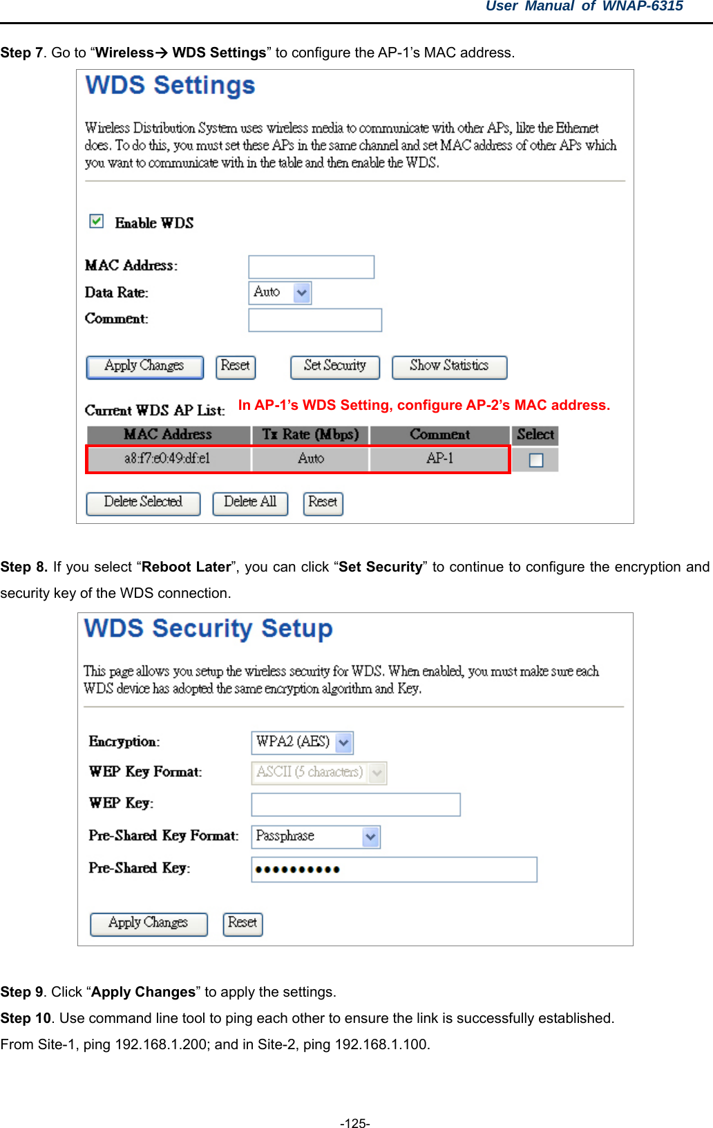 User Manual of WNAP-6315  -125- Step 7. Go to “Wireless WDS Settings” to configure the AP-1’s MAC address.    In AP-1’s WDS Setting, configure AP-2’s MAC address.  Step 8. If you select “Reboot Later”, you can click “Set Security” to continue to configure the encryption and security key of the WDS connection.     Step 9. Click “Apply Changes” to apply the settings. Step 10. Use command line tool to ping each other to ensure the link is successfully established. From Site-1, ping 192.168.1.200; and in Site-2, ping 192.168.1.100. 