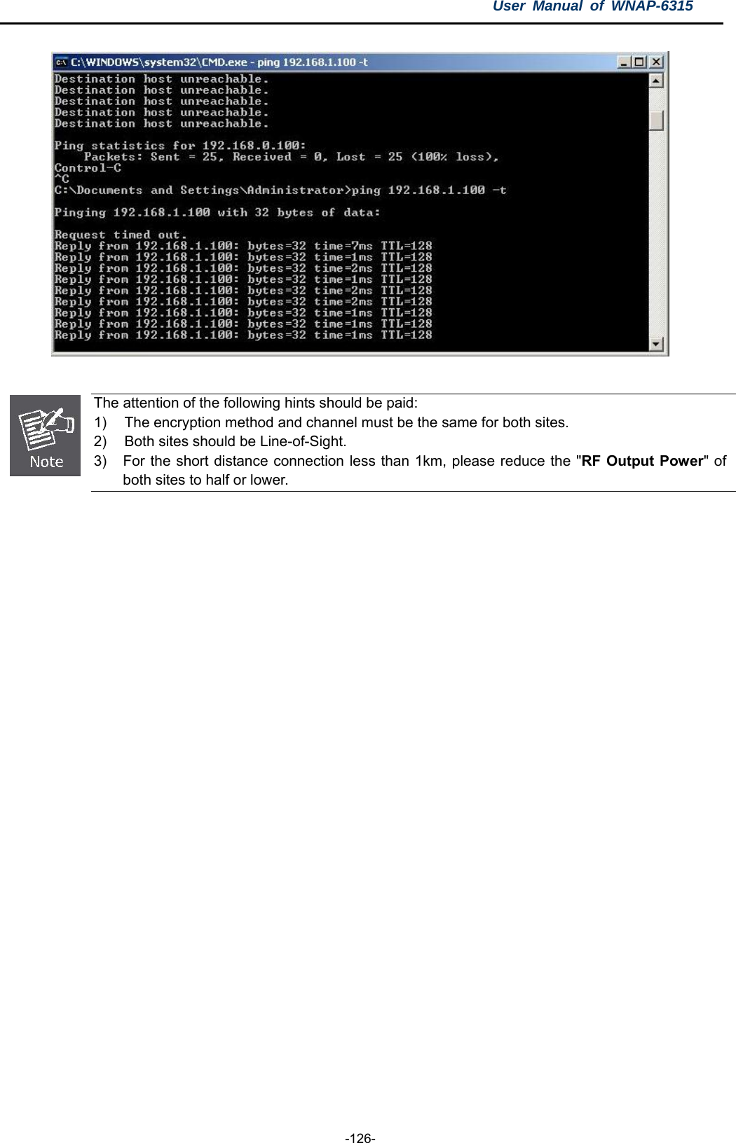 User Manual of WNAP-6315  -126-    The attention of the following hints should be paid: 1)  The encryption method and channel must be the same for both sites. 2)  Both sites should be Line-of-Sight. 3)  For the short distance connection less than 1km, please reduce the &quot;RF Output Power&quot; of both sites to half or lower.  