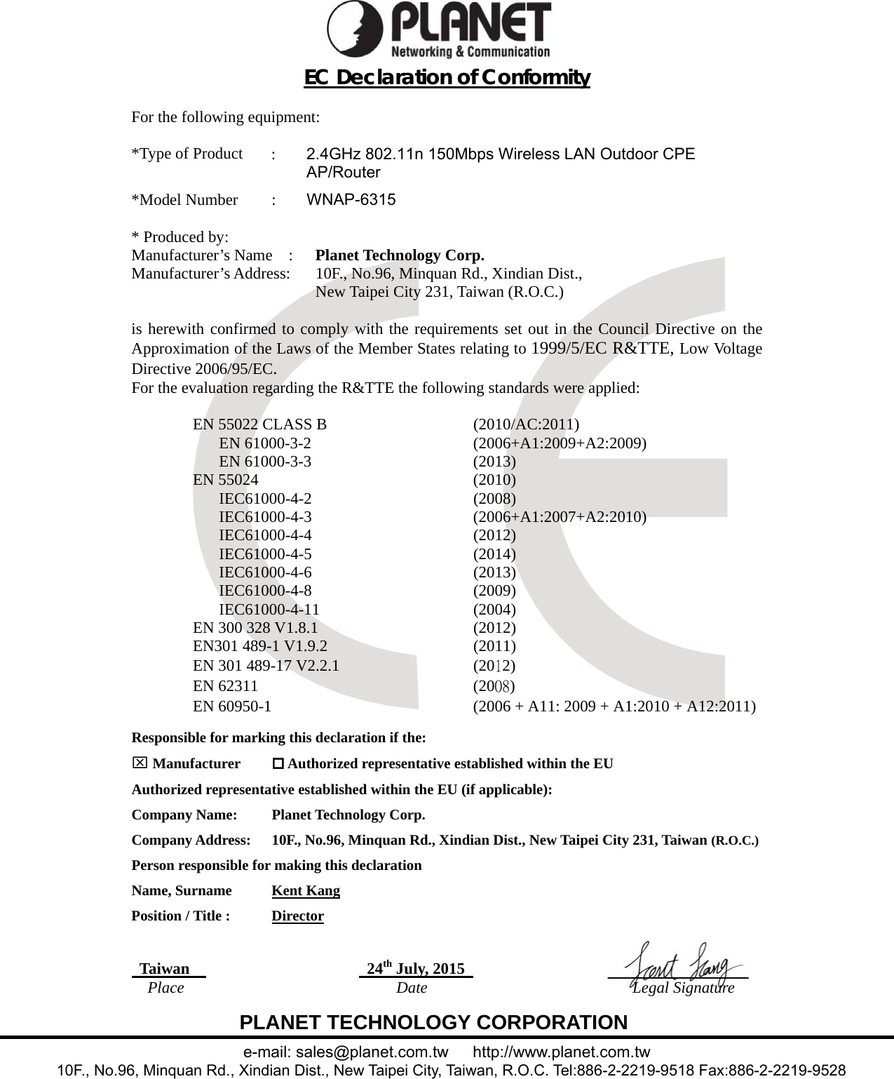  PLANET TECHNOLOGY CORPORATION e-mail: sales@planet.com.tw   http://www.planet.com.tw 10F., No.96, Minquan Rd., Xindian Dist., New Taipei City, Taiwan, R.O.C. Tel:886-2-2219-9518 Fax:886-2-2219-9528 EC Declaration of Conformity  For the following equipment:  *Type of Product   :   2.4GHz 802.11n 150Mbps Wireless LAN Outdoor CPE AP/Router  *Model Number   :   WNAP-6315  * Produced by: Manufacturer’s Name  :   Planet Technology Corp. Manufacturer’s Address:      10F., No.96, Minquan Rd., Xindian Dist.,   New Taipei City 231, Taiwan (R.O.C.)  is herewith confirmed to comply with the requirements set out in the Council Directive on the Approximation of the Laws of the Member States relating to 1999/5/EC R&amp;TTE, Low Voltage Directive 2006/95/EC.  For the evaluation regarding the R&amp;TTE the following standards were applied:  EN 55022 CLASS B  (2010/AC:2011) EN 61000-3-2  (2006+A1:2009+A2:2009) EN 61000-3-3  (2013) EN 55024  (2010) IEC61000-4-2 (2008) IEC61000-4-3 (2006+A1:2007+A2:2010) IEC61000-4-4 (2012) IEC61000-4-5 (2014) IEC61000-4-6 (2013) IEC61000-4-8 (2009) IEC61000-4-11 (2004) EN 300 328 V1.8.1  (2012) EN301 489-1 V1.9.2  (2011) EN 301 489-17 V2.2.1  (2012) EN 62311  (2008) EN 60950-1  (2006 + A11: 2009 + A1:2010 + A12:2011)  Responsible for marking this declaration if the:  Manufacturer   Authorized representative established within the EU Authorized representative established within the EU (if applicable): Company Name:    Planet Technology Corp. Company Address:  10F., No.96, Minquan Rd., Xindian Dist., New Taipei City 231, Taiwan (R.O.C.) Person responsible for making this declaration Name, Surname      Kent Kang Position / Title :    Director   Taiwan    24th July, 2015     Place  Date  Legal Signature 