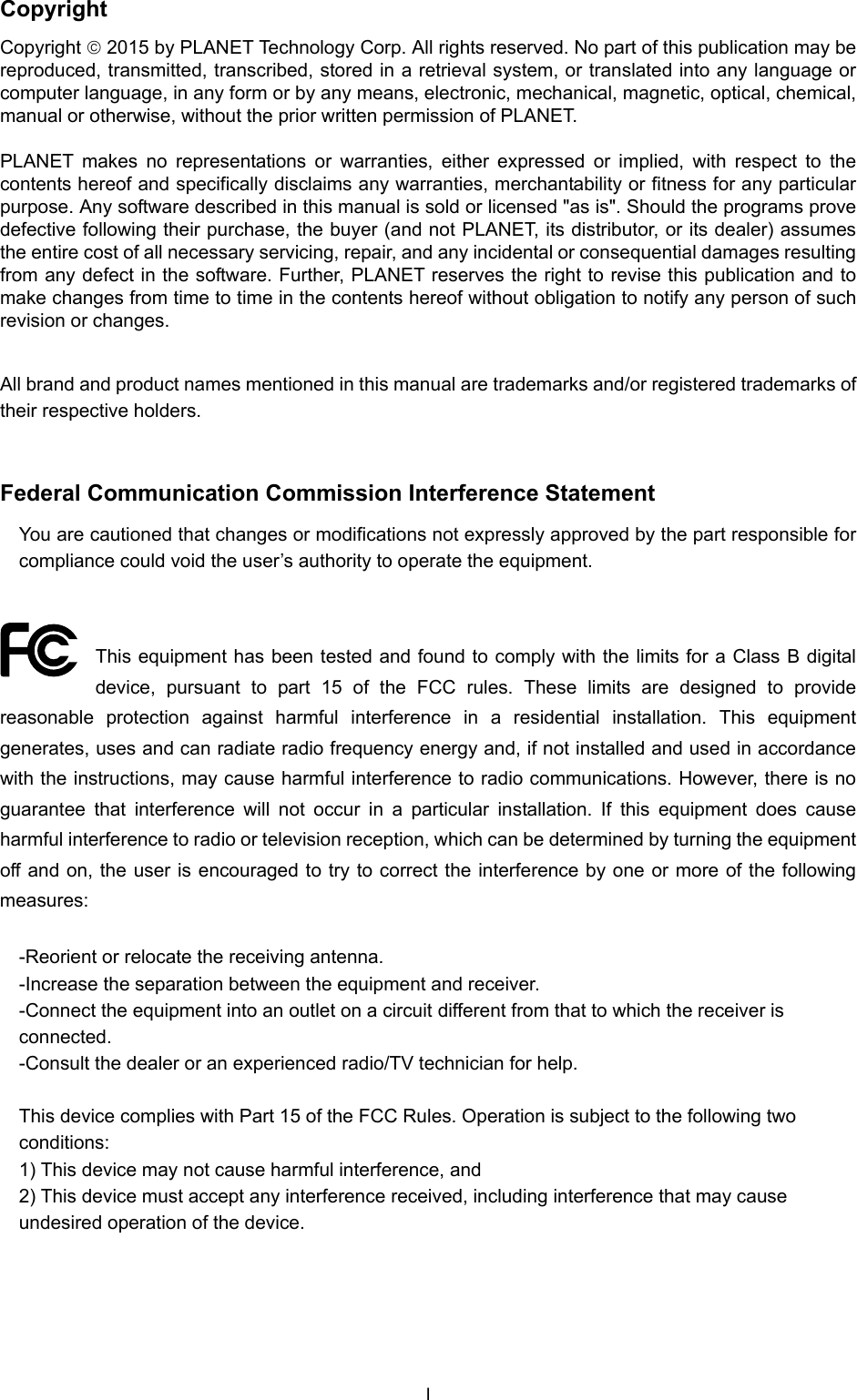  Copyright Copyright  2015 by PLANET Technology Corp. All rights reserved. No part of this publication may be reproduced, transmitted, transcribed, stored in a retrieval system, or translated into any language or computer language, in any form or by any means, electronic, mechanical, magnetic, optical, chemical, manual or otherwise, without the prior written permission of PLANET.  PLANET makes no representations or warranties, either expressed or implied, with respect to the contents hereof and specifically disclaims any warranties, merchantability or fitness for any particular purpose. Any software described in this manual is sold or licensed &quot;as is&quot;. Should the programs prove defective following their purchase, the buyer (and not PLANET, its distributor, or its dealer) assumes the entire cost of all necessary servicing, repair, and any incidental or consequential damages resulting from any defect in the software. Further, PLANET reserves the right to revise this publication and to make changes from time to time in the contents hereof without obligation to notify any person of such revision or changes.  All brand and product names mentioned in this manual are trademarks and/or registered trademarks of their respective holders.  Federal Communication Commission Interference Statement You are cautioned that changes or modifications not expressly approved by the part responsible for compliance could void the user’s authority to operate the equipment.  This equipment has been tested and found to comply with the limits for a Class B digital device, pursuant to part 15 of the FCC rules. These limits are designed to provide reasonable protection against harmful interference in a residential installation. This equipment generates, uses and can radiate radio frequency energy and, if not installed and used in accordance with the instructions, may cause harmful interference to radio communications. However, there is no guarantee that interference will not occur in a particular installation. If this equipment does cause harmful interference to radio or television reception, which can be determined by turning the equipment off and on, the user is encouraged to try to correct the interference by one or more of the following measures: -Reorient or relocate the receiving antenna. -Increase the separation between the equipment and receiver. -Connect the equipment into an outlet on a circuit different from that to which the receiver is connected. -Consult the dealer or an experienced radio/TV technician for help.   This device complies with Part 15 of the FCC Rules. Operation is subject to the following two conditions: 1) This device may not cause harmful interference, and 2) This device must accept any interference received, including interference that may cause undesired operation of the device. I 