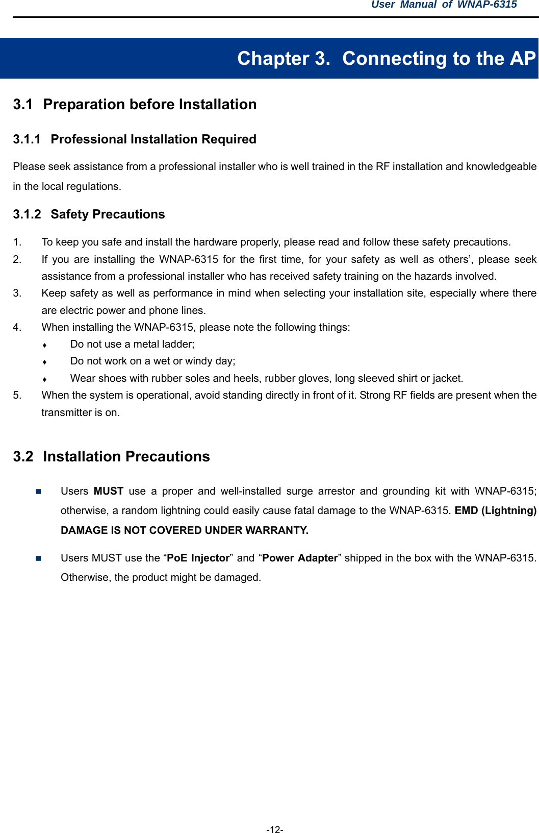 User Manual of WNAP-6315  -12- Chapter 3.   Connecting to the AP 3.1  Preparation before Installation 3.1.1  Professional Installation Required Please seek assistance from a professional installer who is well trained in the RF installation and knowledgeable in the local regulations. 3.1.2  Safety Precautions 1.  To keep you safe and install the hardware properly, please read and follow these safety precautions. 2.  If you are installing the WNAP-6315 for the first time, for your safety as well as others’, please seek assistance from a professional installer who has received safety training on the hazards involved. 3.  Keep safety as well as performance in mind when selecting your installation site, especially where there are electric power and phone lines. 4.  When installing the WNAP-6315, please note the following things:  Do not use a metal ladder;  Do not work on a wet or windy day;  Wear shoes with rubber soles and heels, rubber gloves, long sleeved shirt or jacket. 5.  When the system is operational, avoid standing directly in front of it. Strong RF fields are present when the transmitter is on.  3.2  Installation Precautions  Users  MUST use a proper and well-installed surge arrestor and grounding kit with WNAP-6315; otherwise, a random lightning could easily cause fatal damage to the WNAP-6315. EMD (Lightning) DAMAGE IS NOT COVERED UNDER WARRANTY.  Users MUST use the “PoE Injector” and “Power Adapter” shipped in the box with the WNAP-6315. Otherwise, the product might be damaged.  