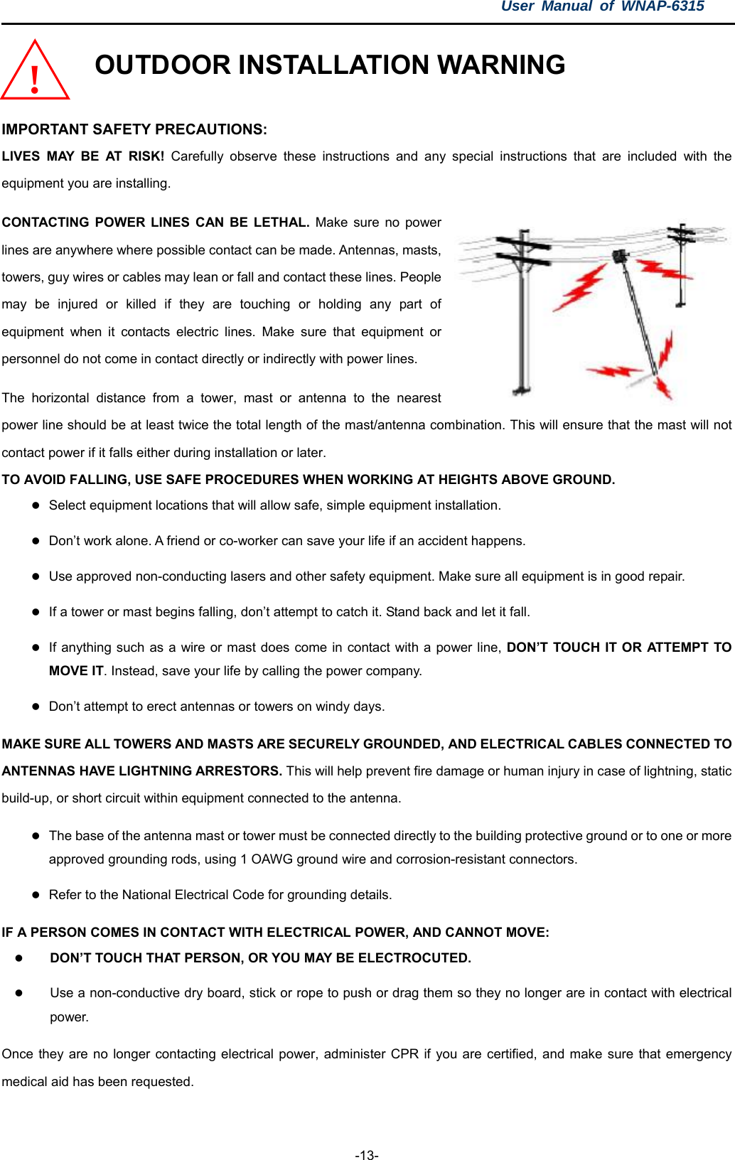 User Manual of WNAP-6315  -13- OUTDOOR INSTALLATION WARNING  IMPORTANT SAFETY PRECAUTIONS: LIVES MAY BE AT RISK! Carefully observe these instructions and any special instructions that are included with the equipment you are installing. CONTACTING POWER LINES CAN BE LETHAL. Make sure no power lines are anywhere where possible contact can be made. Antennas, masts, towers, guy wires or cables may lean or fall and contact these lines. People may be injured or killed if they are touching or holding any part of equipment when it contacts electric lines. Make sure that equipment or personnel do not come in contact directly or indirectly with power lines. The horizontal distance from a tower, mast or antenna to the nearest power line should be at least twice the total length of the mast/antenna combination. This will ensure that the mast will not contact power if it falls either during installation or later. TO AVOID FALLING, USE SAFE PROCEDURES WHEN WORKING AT HEIGHTS ABOVE GROUND. !  Select equipment locations that will allow safe, simple equipment installation.  Don’t work alone. A friend or co-worker can save your life if an accident happens.  Use approved non-conducting lasers and other safety equipment. Make sure all equipment is in good repair.  If a tower or mast begins falling, don’t attempt to catch it. Stand back and let it fall.  If anything such as a wire or mast does come in contact with a power line, DON’T TOUCH IT OR ATTEMPT TO MOVE IT. Instead, save your life by calling the power company.  Don’t attempt to erect antennas or towers on windy days. MAKE SURE ALL TOWERS AND MASTS ARE SECURELY GROUNDED, AND ELECTRICAL CABLES CONNECTED TO ANTENNAS HAVE LIGHTNING ARRESTORS. This will help prevent fire damage or human injury in case of lightning, static build-up, or short circuit within equipment connected to the antenna.  The base of the antenna mast or tower must be connected directly to the building protective ground or to one or more approved grounding rods, using 1 OAWG ground wire and corrosion-resistant connectors.  Refer to the National Electrical Code for grounding details. IF A PERSON COMES IN CONTACT WITH ELECTRICAL POWER, AND CANNOT MOVE:  DON’T TOUCH THAT PERSON, OR YOU MAY BE ELECTROCUTED.  Use a non-conductive dry board, stick or rope to push or drag them so they no longer are in contact with electrical power. Once they are no longer contacting electrical power, administer CPR if you are certified, and make sure that emergency medical aid has been requested. 