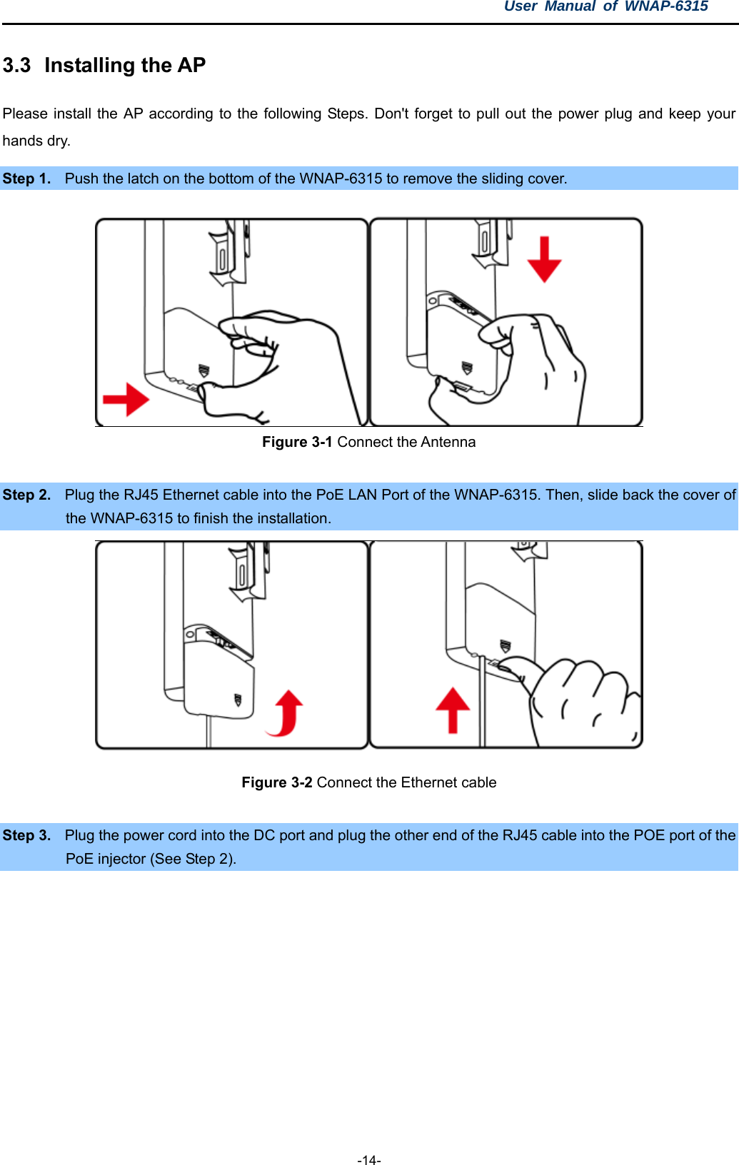 User Manual of WNAP-6315  -14- 3.3  Installing the AP Please install the AP according to the following Steps. Don&apos;t forget to pull out the power plug and keep your hands dry. Step 1.  Push the latch on the bottom of the WNAP-6315 to remove the sliding cover.     Figure 3-1 Connect the Antenna  Step 2.  Plug the RJ45 Ethernet cable into the PoE LAN Port of the WNAP-6315. Then, slide back the cover of the WNAP-6315 to finish the installation.  Figure 3-2 Connect the Ethernet cable  Step 3.  Plug the power cord into the DC port and plug the other end of the RJ45 cable into the POE port of the PoE injector (See Step 2). 