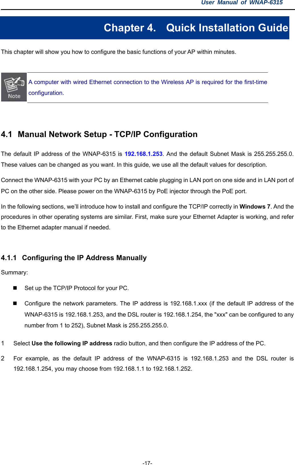 User Manual of WNAP-6315  -17- Chapter 4.  Quick Installation Guide This chapter will show you how to configure the basic functions of your AP within minutes.   A computer with wired Ethernet connection to the Wireless AP is required for the first-time configuration.   4.1  Manual Network Setup - TCP/IP Configuration The default IP address of the WNAP-6315 is 192.168.1.253. And the default Subnet Mask is 255.255.255.0. These values can be changed as you want. In this guide, we use all the default values for description. Connect the WNAP-6315 with your PC by an Ethernet cable plugging in LAN port on one side and in LAN port of PC on the other side. Please power on the WNAP-6315 by PoE injector through the PoE port. In the following sections, we’ll introduce how to install and configure the TCP/IP correctly in Windows 7. And the procedures in other operating systems are similar. First, make sure your Ethernet Adapter is working, and refer to the Ethernet adapter manual if needed.  4.1.1  Configuring the IP Address Manually Summary:    Set up the TCP/IP Protocol for your PC.   Configure the network parameters. The IP address is 192.168.1.xxx (if the default IP address of the WNAP-6315 is 192.168.1.253, and the DSL router is 192.168.1.254, the &quot;xxx&quot; can be configured to any number from 1 to 252), Subnet Mask is 255.255.255.0. 1  Select Use the following IP address radio button, and then configure the IP address of the PC. 2  For example, as the default IP address of the WNAP-6315 is 192.168.1.253 and the DSL router is 192.168.1.254, you may choose from 192.168.1.1 to 192.168.1.252. 