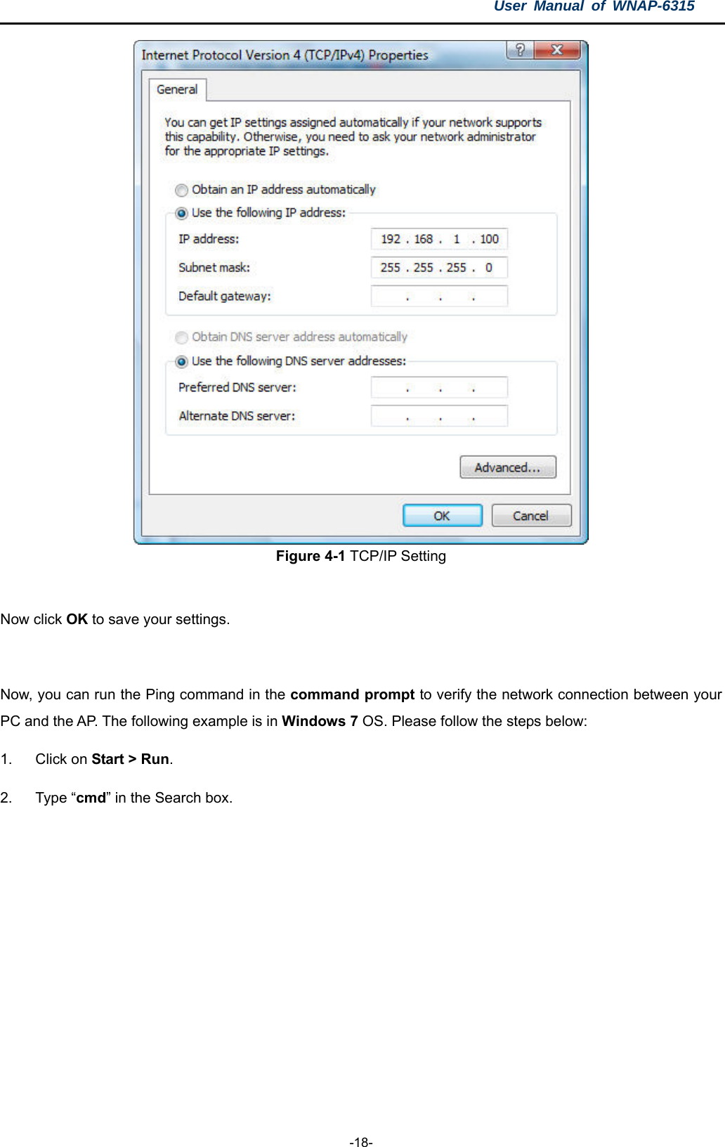 User Manual of WNAP-6315  -18-  Figure 4-1 TCP/IP Setting  Now click OK to save your settings.  Now, you can run the Ping command in the command prompt to verify the network connection between your PC and the AP. The following example is in Windows 7 OS. Please follow the steps below: 1. Click on Start &gt; Run.  2. Type “cmd” in the Search box. 