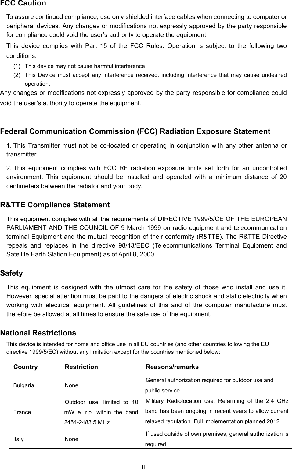  FCC Caution   To assure continued compliance, use only shielded interface cables when connecting to computer or peripheral devices. Any changes or modifications not expressly approved by the party responsible for compliance could void the user’s authority to operate the equipment. This device complies with Part 15 of the FCC Rules. Operation is subject to the following two conditions:  (1)  This device may not cause harmful interference (2)  This Device must accept any interference received, including interference that may cause undesired operation. Any changes or modifications not expressly approved by the party responsible for compliance could void the user’s authority to operate the equipment.  Federal Communication Commission (FCC) Radiation Exposure Statement 1. This Transmitter must not be co-located or operating in conjunction with any other antenna or transmitter. 2. This equipment complies with FCC RF radiation exposure limits set forth for an uncontrolled environment. This equipment should be installed and operated with a minimum distance of 20 centimeters between the radiator and your body. R&amp;TTE Compliance Statement This equipment complies with all the requirements of DIRECTIVE 1999/5/CE OF THE EUROPEAN PARLIAMENT AND THE COUNCIL OF 9 March 1999 on radio equipment and telecommunication terminal Equipment and the mutual recognition of their conformity (R&amp;TTE). The R&amp;TTE Directive repeals and replaces in the directive 98/13/EEC (Telecommunications Terminal Equipment and Satellite Earth Station Equipment) as of April 8, 2000. Safety This equipment is designed with the utmost care for the safety of those who install and use it. However, special attention must be paid to the dangers of electric shock and static electricity when working with electrical equipment. All guidelines of this and of the computer manufacture must therefore be allowed at all times to ensure the safe use of the equipment. National Restrictions This device is intended for home and office use in all EU countries (and other countries following the EU directive 1999/5/EC) without any limitation except for the countries mentioned below: Country Restriction  Reasons/remarks Bulgaria None  General authorization required for outdoor use and public service France Outdoor use; limited to 10 mW e.i.r.p. within the band 2454-2483.5 MHz Military Radiolocation use. Refarming of the 2.4 GHz band has been ongoing in recent years to allow current relaxed regulation. Full implementation planned 2012 Italy None  If used outside of own premises, general authorization is required II 