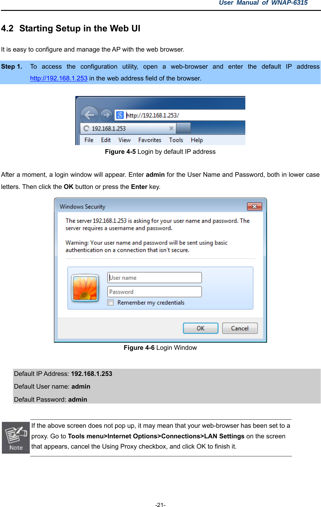 User Manual of WNAP-6315  -21- 4.2  Starting Setup in the Web UI It is easy to configure and manage the AP with the web browser. Step 1.  To access the configuration utility, open a web-browser and enter the default IP address http://192.168.1.253 in the web address field of the browser.  Figure 4-5 Login by default IP address  After a moment, a login window will appear. Enter admin for the User Name and Password, both in lower case letters. Then click the OK button or press the Enter key.  Figure 4-6 Login Window  Default IP Address: 192.168.1.253 Default User name: admin  Default Password: admin   If the above screen does not pop up, it may mean that your web-browser has been set to a proxy. Go to Tools menu&gt;Internet Options&gt;Connections&gt;LAN Settings on the screen that appears, cancel the Using Proxy checkbox, and click OK to finish it.   