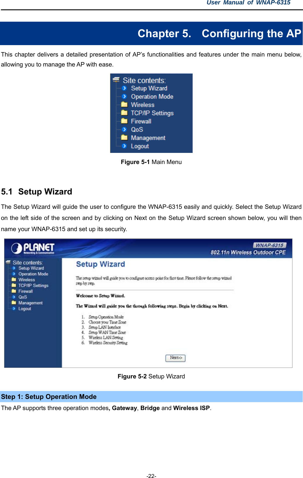 User Manual of WNAP-6315  -22- Chapter 5.  Configuring the AP This chapter delivers a detailed presentation of AP’s functionalities and features under the main menu below, allowing you to manage the AP with ease.  Figure 5-1 Main Menu   5.1  Setup Wizard The Setup Wizard will guide the user to configure the WNAP-6315 easily and quickly. Select the Setup Wizard on the left side of the screen and by clicking on Next on the Setup Wizard screen shown below, you will then name your WNAP-6315 and set up its security.   Figure 5-2 Setup Wizard Step 1: Setup Operation Mode The AP supports three operation modes, Gateway, Bridge and Wireless ISP.  