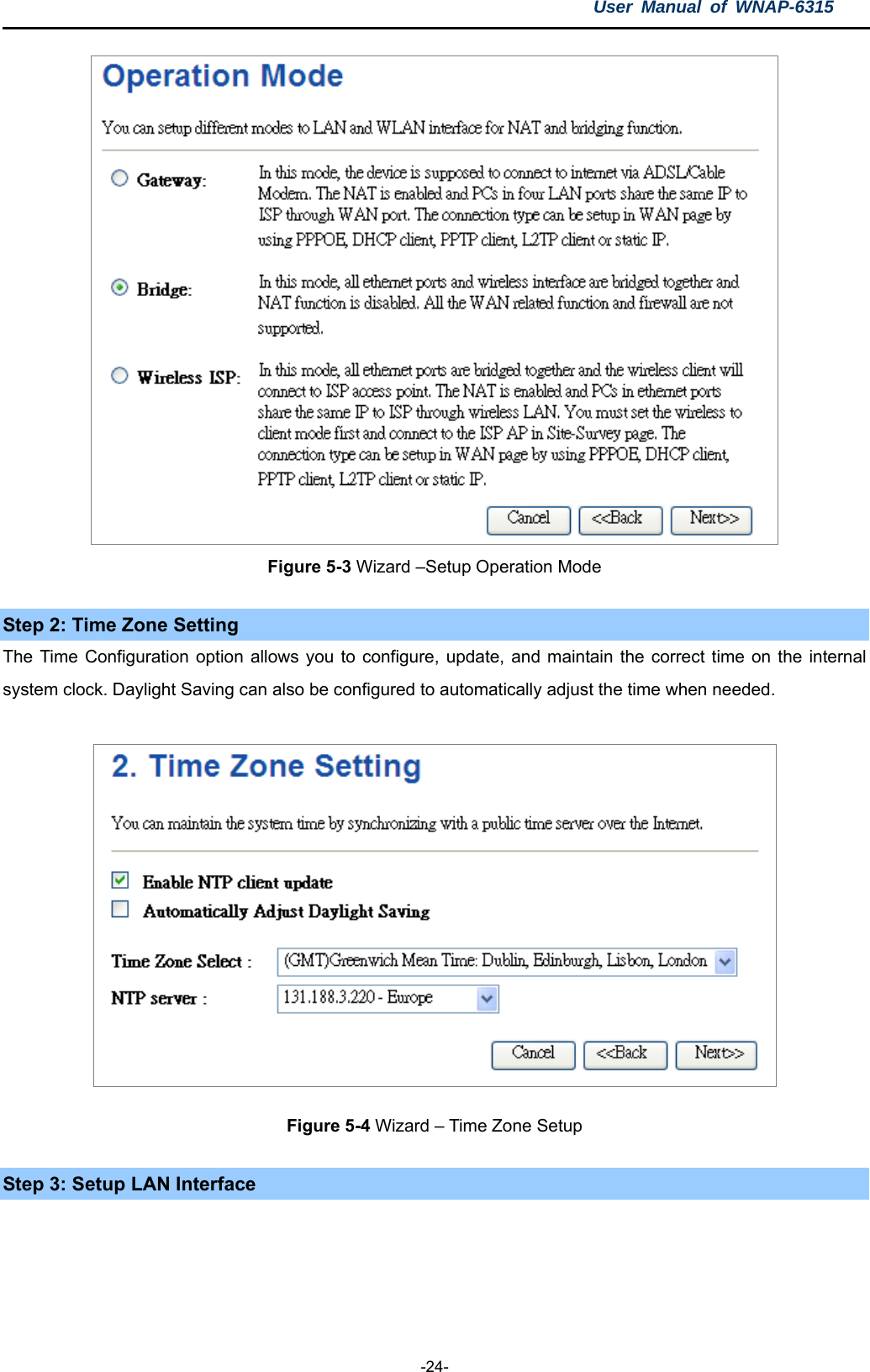 User Manual of WNAP-6315  -24-  Figure 5-3 Wizard –Setup Operation Mode Step 2: Time Zone Setting The Time Configuration option allows you to configure, update, and maintain the correct time on the internal system clock. Daylight Saving can also be configured to automatically adjust the time when needed.  Figure 5-4 Wizard – Time Zone Setup Step 3: Setup LAN Interface 