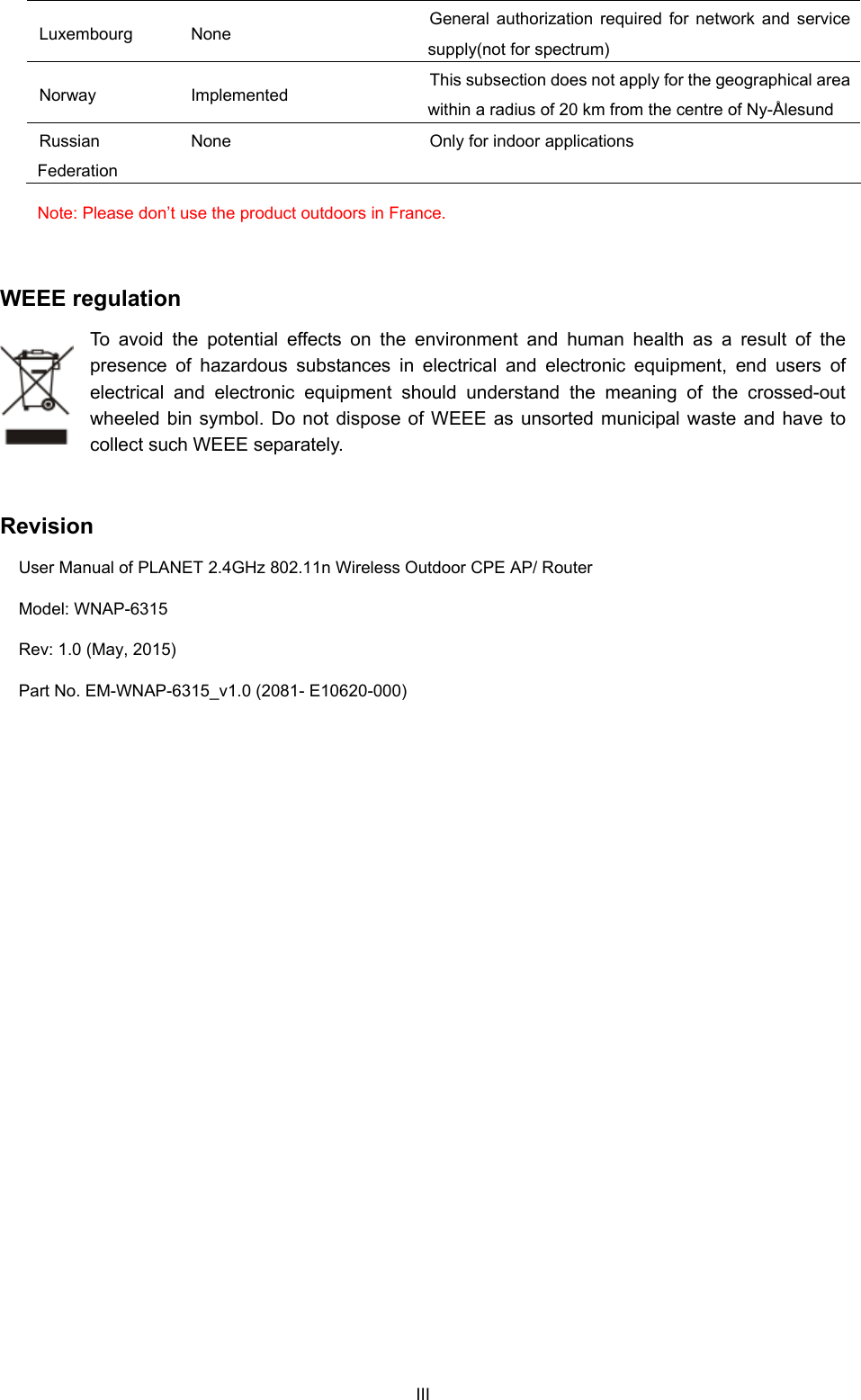  Luxembourg None  General authorization required for network and service supply(not for spectrum) Norway Implemented  This subsection does not apply for the geographical area within a radius of 20 km from the centre of Ny-Ålesund Russian Federation None  Only for indoor applications Note: Please don’t use the product outdoors in France.  WEEE regulation To avoid the potential effects on the environment and human health as a result of the presence of hazardous substances in electrical and electronic equipment, end users of electrical and electronic equipment should understand the meaning of the crossed-out wheeled bin symbol. Do not dispose of WEEE as unsorted municipal waste and have to collect such WEEE separately.   Revision User Manual of PLANET 2.4GHz 802.11n Wireless Outdoor CPE AP/ Router Model: WNAP-6315 Rev: 1.0 (May, 2015) Part No. EM-WNAP-6315_v1.0 (2081- E10620-000)  III 
