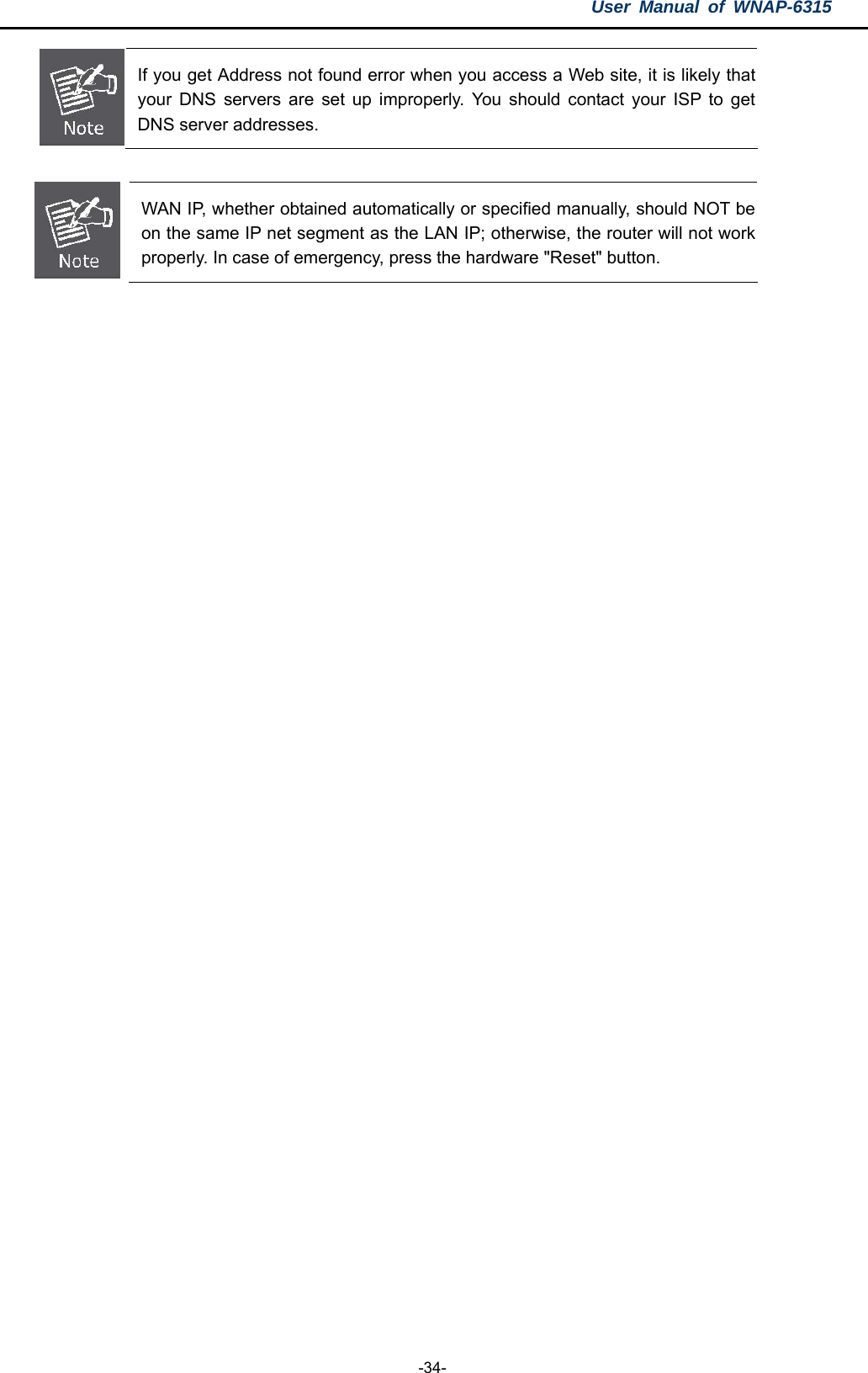 User Manual of WNAP-6315  -34-  If you get Address not found error when you access a Web site, it is likely that your DNS servers are set up improperly. You should contact your ISP to get DNS server addresses.   WAN IP, whether obtained automatically or specified manually, should NOT be on the same IP net segment as the LAN IP; otherwise, the router will not work properly. In case of emergency, press the hardware &quot;Reset&quot; button.     