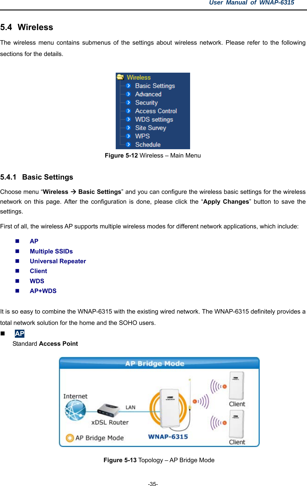 User Manual of WNAP-6315  -35- 5.4  Wireless The wireless menu contains submenus of the settings about wireless network. Please refer to the following sections for the details.   Figure 5-12 Wireless – Main Menu  5.4.1  Basic Settings Choose menu “Wireless  Basic Settings” and you can configure the wireless basic settings for the wireless network on this page. After the configuration is done, please click the “Apply Changes” button to save the settings. First of all, the wireless AP supports multiple wireless modes for different network applications, which include:  AP  Multiple SSIDs  Universal Repeater  Client  WDS  AP+WDS  It is so easy to combine the WNAP-6315 with the existing wired network. The WNAP-6315 definitely provides a total network solution for the home and the SOHO users.  AP Standard Access Point  Figure 5-13 Topology – AP Bridge Mode 