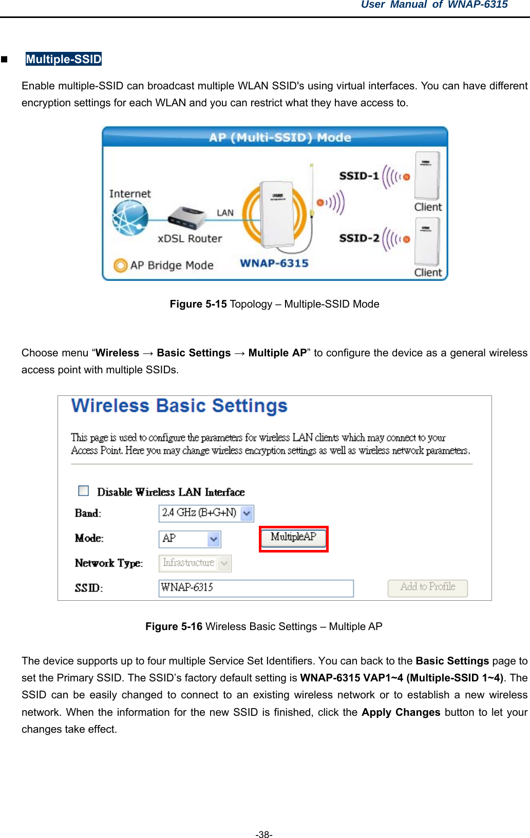 User Manual of WNAP-6315  -38-   Multiple-SSID Enable multiple-SSID can broadcast multiple WLAN SSID&apos;s using virtual interfaces. You can have different encryption settings for each WLAN and you can restrict what they have access to.  Figure 5-15 Topology – Multiple-SSID Mode  Choose menu “Wireless → Basic Settings → Multiple AP” to configure the device as a general wireless access point with multiple SSIDs.  Figure 5-16 Wireless Basic Settings – Multiple AP  The device supports up to four multiple Service Set Identifiers. You can back to the Basic Settings page to set the Primary SSID. The SSID’s factory default setting is WNAP-6315 VAP1~4 (Multiple-SSID 1~4). The SSID can be easily changed to connect to an existing wireless network or to establish a new wireless network. When the information for the new SSID is finished, click the Apply Changes button to let your changes take effect.  