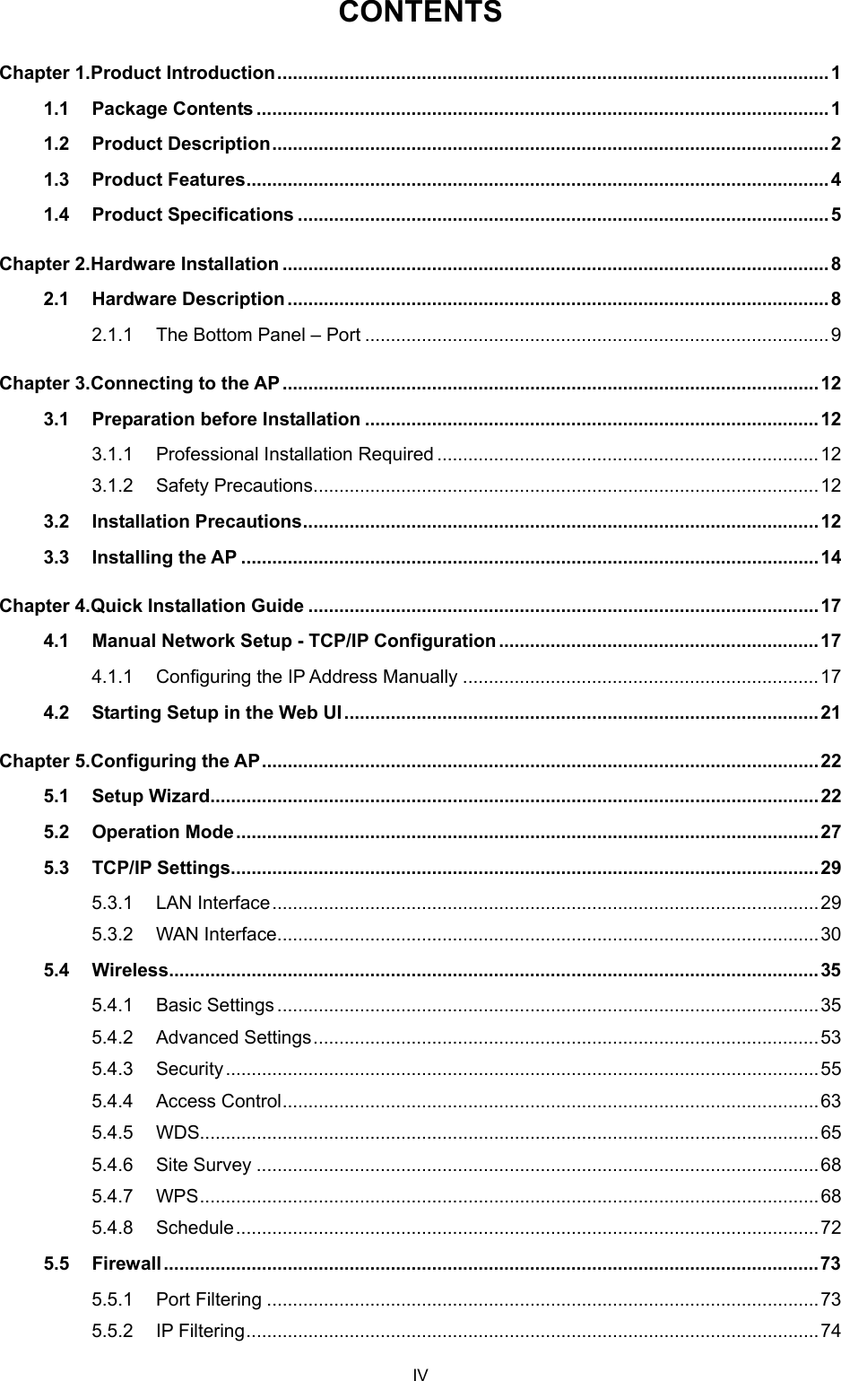  CONTENTS Chapter 1. Product Introduction...........................................................................................................1 1.1 Package Contents ...............................................................................................................1 1.2 Product Description............................................................................................................2 1.3 Product Features................................................................................................................. 4 1.4 Product Specifications ....................................................................................................... 5 Chapter 2. Hardware Installation ..........................................................................................................8 2.1 Hardware Description.........................................................................................................8 2.1.1 The Bottom Panel – Port ..........................................................................................9 Chapter 3. Connecting to the AP ........................................................................................................ 12 3.1 Preparation before Installation ........................................................................................12 3.1.1 Professional Installation Required ..........................................................................12 3.1.2 Safety Precautions..................................................................................................12 3.2 Installation Precautions....................................................................................................12 3.3 Installing the AP ................................................................................................................14 Chapter 4. Quick Installation Guide ...................................................................................................17 4.1 Manual Network Setup - TCP/IP Configuration .............................................................. 17 4.1.1 Configuring the IP Address Manually .....................................................................17 4.2 Starting Setup in the Web UI............................................................................................21 Chapter 5. Configuring the AP............................................................................................................22 5.1 Setup Wizard......................................................................................................................22 5.2 Operation Mode.................................................................................................................27 5.3 TCP/IP Settings..................................................................................................................29 5.3.1 LAN Interface..........................................................................................................29 5.3.2 WAN Interface.........................................................................................................30 5.4 Wireless..............................................................................................................................35 5.4.1 Basic Settings.........................................................................................................35 5.4.2 Advanced Settings..................................................................................................53 5.4.3 Security...................................................................................................................55 5.4.4 Access Control........................................................................................................63 5.4.5 WDS........................................................................................................................65 5.4.6 Site Survey .............................................................................................................68 5.4.7 WPS........................................................................................................................68 5.4.8 Schedule.................................................................................................................72 5.5 Firewall ...............................................................................................................................73 5.5.1 Port Filtering ...........................................................................................................73 5.5.2 IP Filtering...............................................................................................................74 IV 