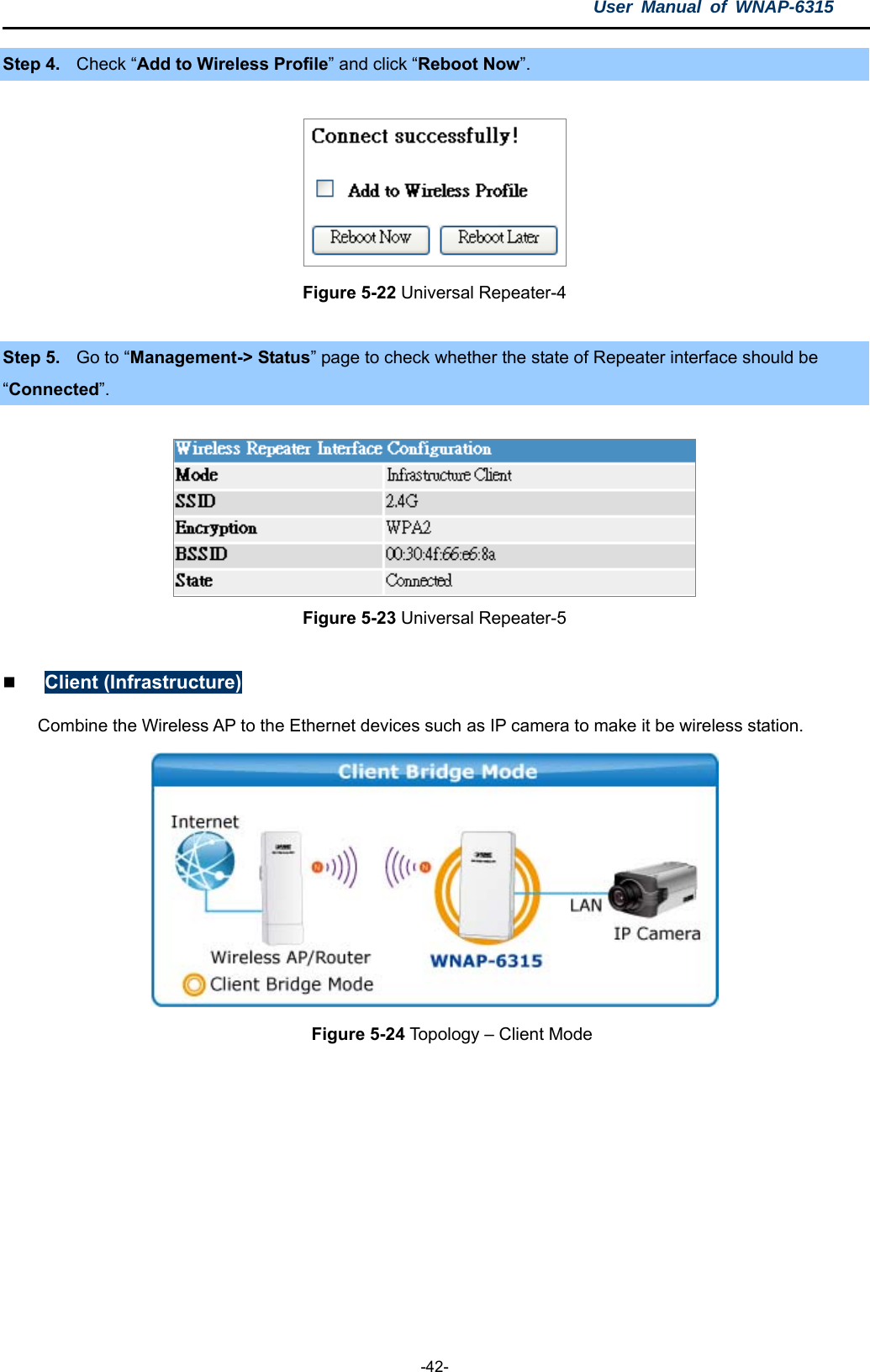 User Manual of WNAP-6315  -42- Step 4.  Check “Add to Wireless Profile” and click “Reboot Now”.  Figure 5-22 Universal Repeater-4  Step 5.  Go to “Management-&gt; Status” page to check whether the state of Repeater interface should be “Connected”.  Figure 5-23 Universal Repeater-5   Client (Infrastructure) Combine the Wireless AP to the Ethernet devices such as IP camera to make it be wireless station.  Figure 5-24 Topology – Client Mode  