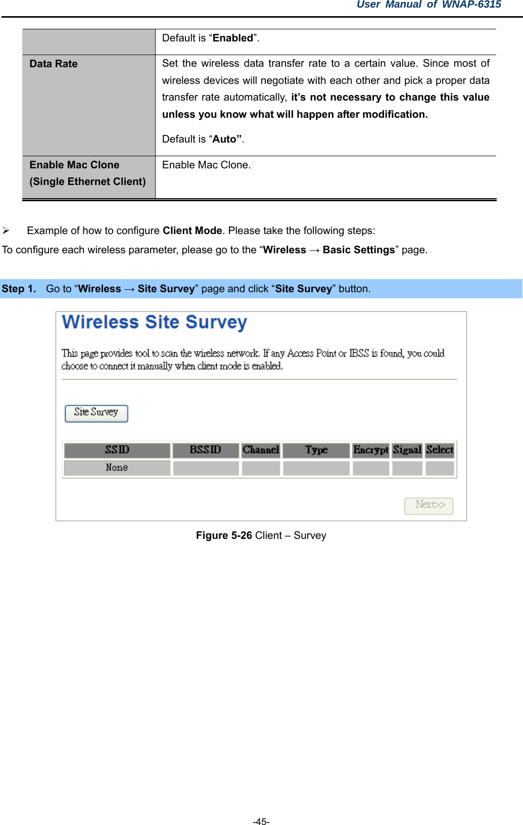 User Manual of WNAP-6315  -45- Default is “Enabled”. Data Rate  Set the wireless data transfer rate to a certain value. Since most of wireless devices will negotiate with each other and pick a proper data transfer rate automatically, it’s not necessary to change this value unless you know what will happen after modification. Default is “Auto”. Enable Mac Clone (Single Ethernet Client) Enable Mac Clone.    Example of how to configure Client Mode. Please take the following steps: To configure each wireless parameter, please go to the “Wireless → Basic Settings” page.  Step 1.  Go to “Wireless → Site Survey” page and click “Site Survey” button.  Figure 5-26 Client – Survey 