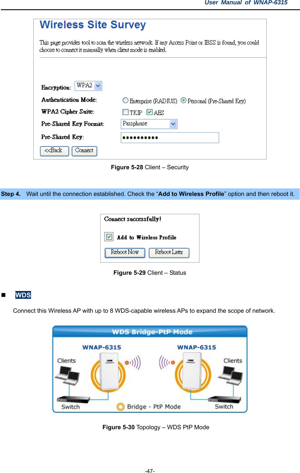 User Manual of WNAP-6315  -47-  Figure 5-28 Client – Security  Step 4.  Wait until the connection established. Check the “Add to Wireless Profile” option and then reboot it.  Figure 5-29 Client – Status   WDS Connect this Wireless AP with up to 8 WDS-capable wireless APs to expand the scope of network.  Figure 5-30 Topology – WDS PtP Mode  