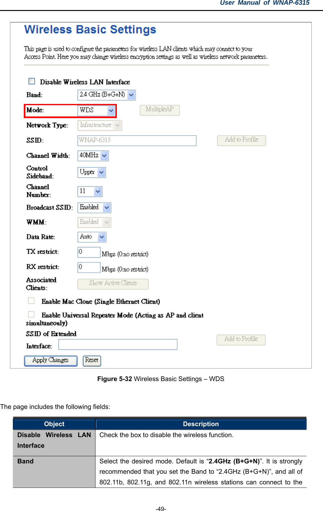 User Manual of WNAP-6315  -49-  Figure 5-32 Wireless Basic Settings – WDS  The page includes the following fields: Object  Description Disable Wireless LAN Interface Check the box to disable the wireless function. Band  Select the desired mode. Default is “2.4GHz (B+G+N)”. It is strongly recommended that you set the Band to “2.4GHz (B+G+N)”, and all of 802.11b, 802.11g, and 802.11n wireless stations can connect to the 