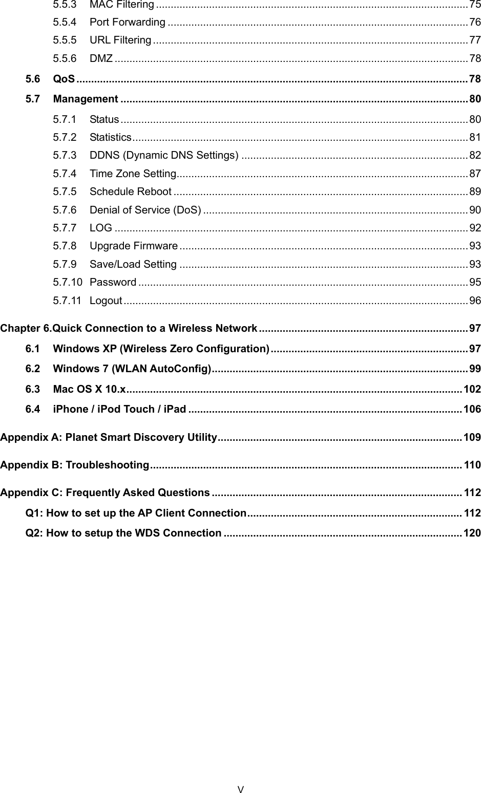  5.5.3 MAC Filtering ..........................................................................................................75 5.5.4 Port Forwarding ......................................................................................................76 5.5.5 URL Filtering...........................................................................................................77 5.5.6 DMZ ........................................................................................................................78 5.6 QoS .....................................................................................................................................78 5.7 Management ......................................................................................................................80 5.7.1 Status......................................................................................................................80 5.7.2 Statistics..................................................................................................................81 5.7.3 DDNS (Dynamic DNS Settings) .............................................................................82 5.7.4 Time Zone Setting...................................................................................................87 5.7.5 Schedule Reboot ....................................................................................................89 5.7.6 Denial of Service (DoS) ..........................................................................................90 5.7.7 LOG ........................................................................................................................92 5.7.8 Upgrade Firmware..................................................................................................93 5.7.9 Save/Load Setting ..................................................................................................93 5.7.10 Password ................................................................................................................95 5.7.11 Logout.....................................................................................................................96 Chapter 6. Quick Connection to a Wireless Network.......................................................................97 6.1 Windows XP (Wireless Zero Configuration)................................................................... 97 6.2 Windows 7 (WLAN AutoConfig).......................................................................................99 6.3 Mac OS X 10.x..................................................................................................................102 6.4 iPhone / iPod Touch / iPad .............................................................................................106 Appendix A: Planet Smart Discovery Utility...................................................................................109 Appendix B: Troubleshooting.......................................................................................................... 110 Appendix C: Frequently Asked Questions ..................................................................................... 112 Q1: How to set up the AP Client Connection......................................................................... 112 Q2: How to setup the WDS Connection .................................................................................120    V 