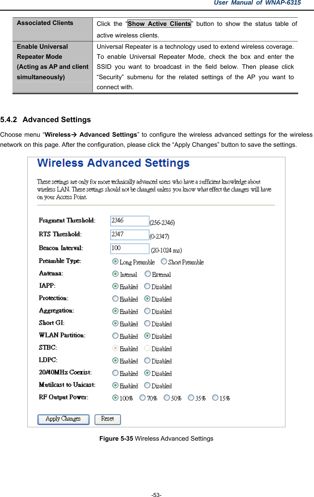 User Manual of WNAP-6315  -53- Associated Clients  Click the “Show Active Clients” button to show the status table of active wireless clients. Enable Universal Repeater Mode (Acting as AP and client simultaneously) Universal Repeater is a technology used to extend wireless coverage. To enable Universal Repeater Mode, check the box and enter the SSID you want to broadcast in the field below. Then please click “Security” submenu for the related settings of the AP you want to connect with.   5.4.2  Advanced Settings Choose menu “Wireless Advanced Settings” to configure the wireless advanced settings for the wireless network on this page. After the configuration, please click the “Apply Changes” button to save the settings.  Figure 5-35 Wireless Advanced Settings  