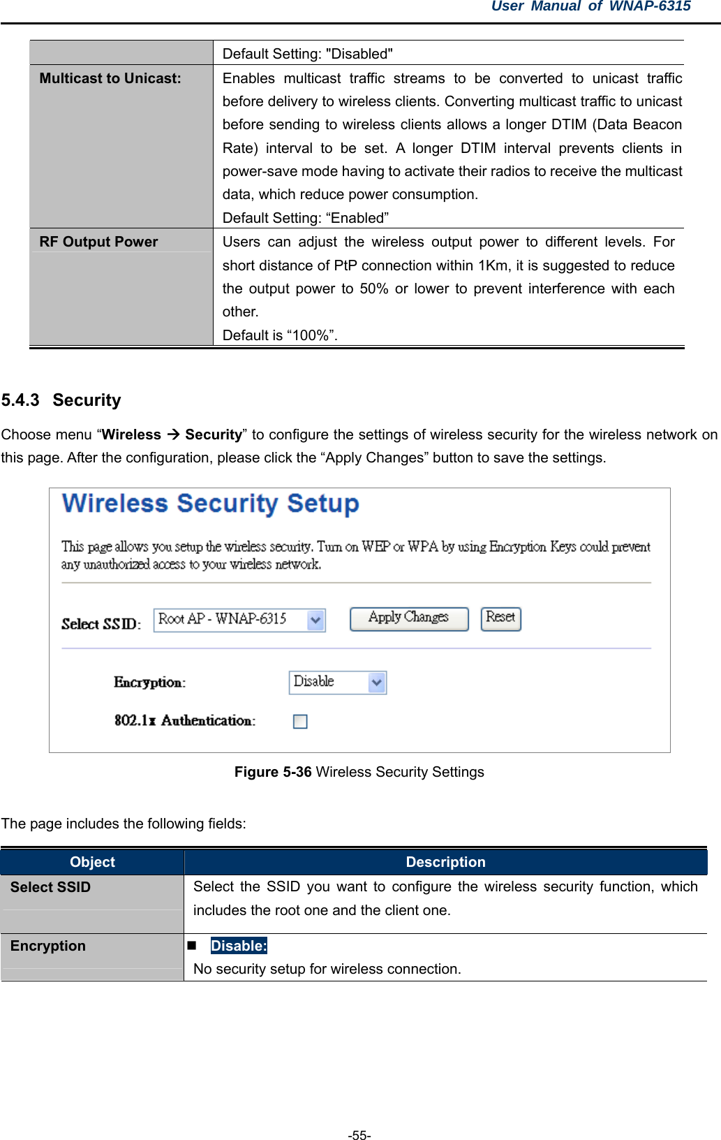 User Manual of WNAP-6315  -55- Default Setting: &quot;Disabled&quot; Multicast to Unicast:  Enables multicast traffic streams to be converted to unicast traffic before delivery to wireless clients. Converting multicast traffic to unicast before sending to wireless clients allows a longer DTIM (Data Beacon Rate) interval to be set. A longer DTIM interval prevents clients in power-save mode having to activate their radios to receive the multicast data, which reduce power consumption. Default Setting: “Enabled” RF Output Power  Users can adjust the wireless output power to different levels. For short distance of PtP connection within 1Km, it is suggested to reduce the output power to 50% or lower to prevent interference with each other. Default is “100%”.  5.4.3  Security Choose menu “Wireless  Security” to configure the settings of wireless security for the wireless network on this page. After the configuration, please click the “Apply Changes” button to save the settings.  Figure 5-36 Wireless Security Settings  The page includes the following fields: Object  Description Select SSID  Select the SSID you want to configure the wireless security function, which includes the root one and the client one. Encryption   Disable: No security setup for wireless connection. 